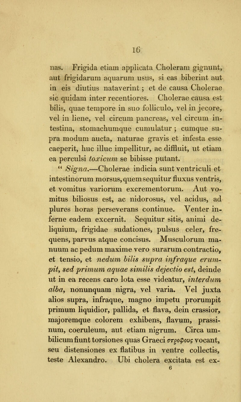 nas. Frigida etiam applicata Choleram gignunt, aut frigidarum aquarum usus, si eas biberint aut in eis diutius nataverint ; et de causa Choierae sic quidam inter recentiores. Choierae causa est bilis, quae tempore in suo foiliculo, vel in jecore^ vel in liene, vei circum pancreas, vel circum in- testina, stomachumque cumulatur ; cumque su- pra modum aucta, naturae gravis et infesta esse caeperit, hue illuc impellitur, ac diffluit, ut etiam ea perculsi toxicum se bibisse putant.  Signa,—Choierae indicia sunt ventriculi et intestinorum morsus,quemsequitur fluxus ventris, et vomitus variorum excrementorum. Aut vo- mitus biliosus est, ac nidorosus, vel acidus, ad plures horas perseverans continue. Venter in- feme eadem excernit. Sequitur sitis, animi de- liquium, frigidae sudationes, pulsus celer, fre- quens, parvus atque concisus. Musculorum ma- nuum ac pedum maxime vero surarum contractio, et tensio, et nedum bilis supra infraque erum- pit, sed primum aquae similis dejectio est, deinde ut in ea recens caro lota esse videatur, interdum alba, nonunquam nigra, vel varia. Vel juxta alios supra, infraque, magno impetu prorumpit primum liquidior, pallida^ et flava, dein crassior, majoremque color em exhibens, flavum, prassi- num, coeruleum, aut etiam nigrum. Circa um- bilicumfiunt torsiones quas Graeci ar^opovg vocant, seu distensiones ex flatibus in ventre collectis, teste Alexandro. Ubi cholera excitata est ex- 6