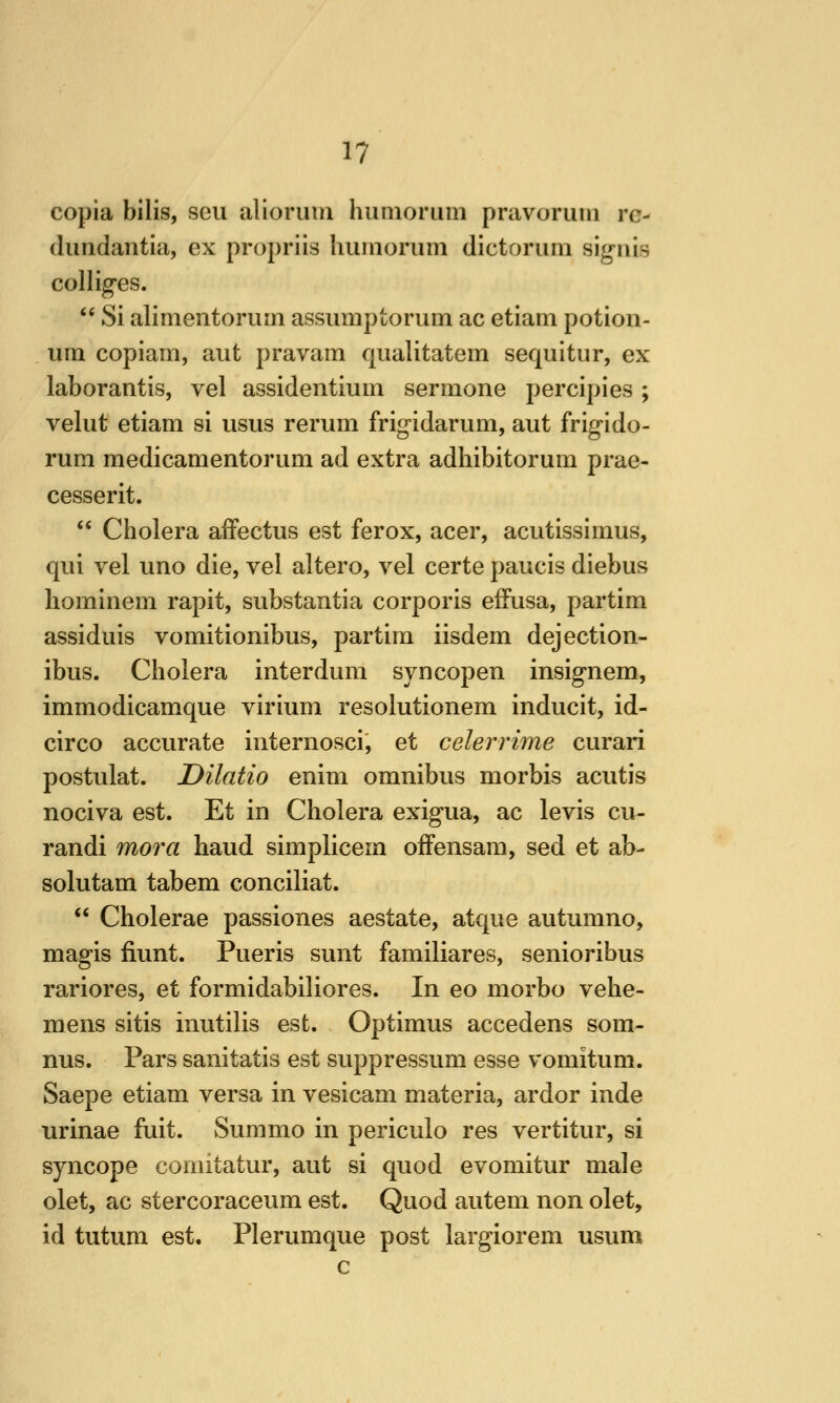 copia bilis, sen aliorum humorum pravoruin re- (hmdantia, ex propriis huinoriim dictoruni sigiiis collides.  Si alinientoruin assumptorum ac etiam potion- um copiam, aut pravam qualitatem sequitur, ex laborantis, vel assidentium sermone percipies; velut etiam si usus reriim frig-idarum, aut frigido- rum medicamentoriim ad extra adhibitorum prae- cesserit.  Cholera afFectus est ferox, acer, acutissimus, qui vel uno die, vel altero, vel certe paucis diebus liominem rapit, substantia corporis effusa, partim assiduis vomitionibus, partim iisdem dejection- ibus. Cholera interdum syncopen insignem, immodicamque virium resolutionem inducit, id- circo accurate internosci, et celerrime curari postulat. Dilatio enim omnibus morbis acutis nociva est. Et in Cholera exigua, ac levis cu- randi mora haud simplicem ofFensara, sed et ab- solutam tabem conciliat.  Cholerae passiones aestate, atque autumno, magis fiunt. Pueris sunt familiares, senioribus rariores, et formidabiliores. In eo morbo vehe- mens sitis inutilis est. Optimus accedens som- nus. Pars sanitatis est suppressum esse vomitum. Saepe etiam versa in vesicam materia, ardor inde urinae fuit. Sum mo in periculo res vertitur, si syncope comitatur, aut si quod evomitur male olet, ac stercoraceum est. Quod autem non olet, id tutum est. Plerumque post largiorem usum c