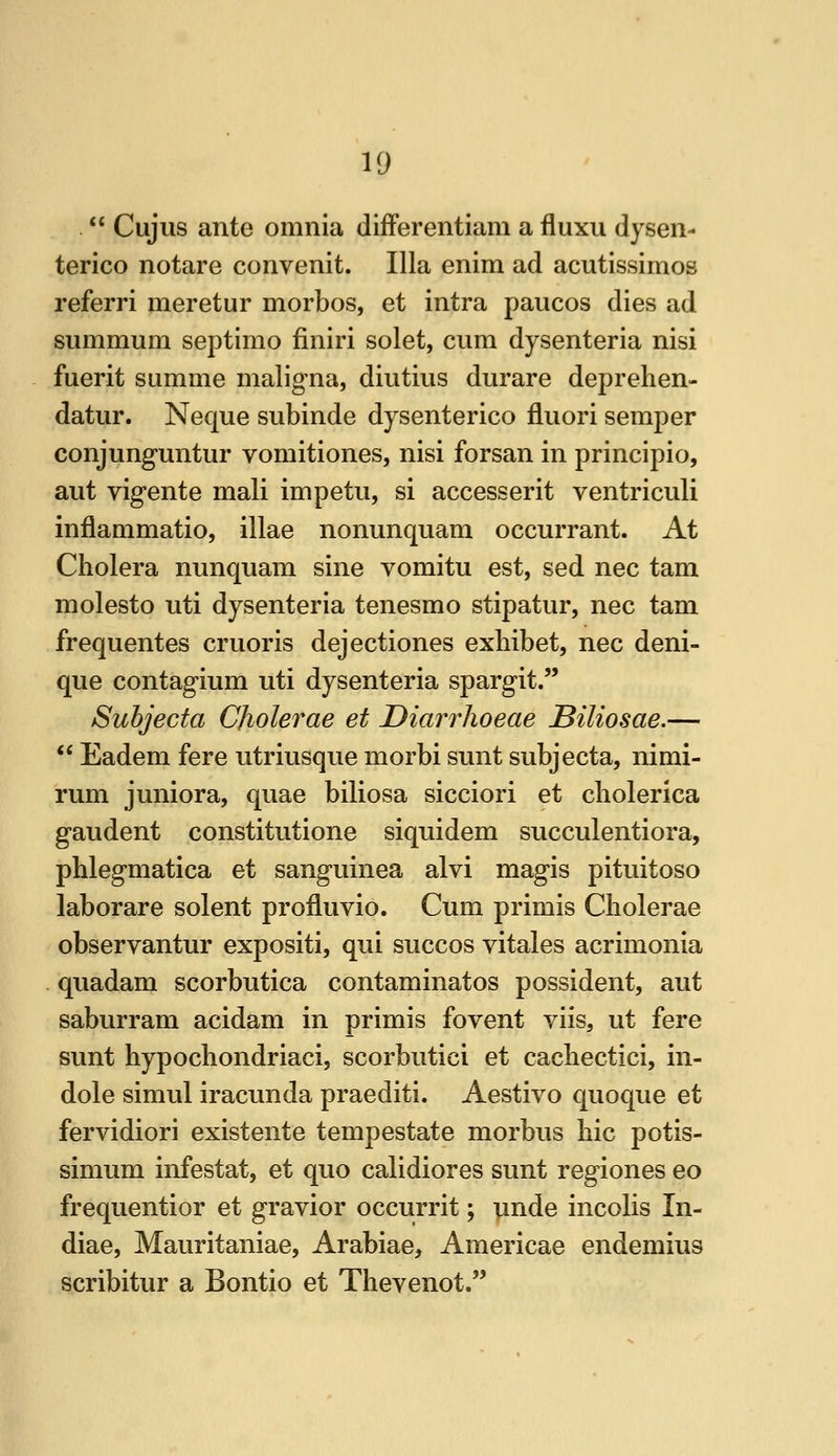  Cujus ante omnia differentiam a fluxu dysen- terico notare convenit. Ilia enim ad acutissimos referri meretur morbos, et intra paucos dies ad summum septimo finiri solet, cum dysenteria nisi fuerit summe maligna, diutius durare deprehen- datur. Neque subinde dysenterico fluori semper conjunguntur vomitiones, nisi forsan in principio, aut vigente mali impetu, si accesserit ventriculi inflammatio, illae nonunquam occurrant. At Cholera nunquam sine vomitu est, sed nee tarn molesto uti dysenteria tenesmo stipatur, nee tam frequentes cruoris dejectiones exhibet, nee deni- que contagium uti dysenteria spargit. Subjecta Cholerae et Diarrhoeae Biliosae.—  Eadem fere utriusque morbi sunt subjecta, nimi- rum juniora, quae biliosa sicciori et cliolerica gaudent constitutione siquidem succulentiora, phlegmatica et sanguinea alvi magis pituitoso laborare solent profluvio. Cum primis Cholerae observantur expositi, qui succos vitales acrimonia quadam scorbutica contaminatos possident, aut saburram acidam in primis fovent viis, ut fere sunt hypochondriaci, scorbutici et cachectici, in- dole simul iracunda praediti. Aestivo quoque et fervidiori existente tempestate morbus hie potis- simum infestat, et quo calidiores sunt regiones eo frequentior et gravior occurrit; iinde incolis In- diae, Mauritaniae, Arabiae, Americae endemius scribitur a Bontio et Thevenot.