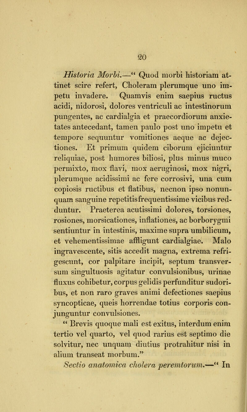 ^0 Historia Morhi,— Quod morbi historiam at- tinet scire refert, Choleram plerumque uno im- petu invadere. Quamvis enim saepius ructus acidi, nidorosi, dolores ventriculi ac intestinorum pung-entes, ac cardialgia et praecordiorum anxie- tates antecedant, tamen paulo post uno impetu et tempore sequuntur vomitiones aeque ac dejec- tiones. Et primum quidera ciborum ejiciuntur reliquiae, post humores biliosi, plus minus muco permixto, mox llavi, mox aerug-inosi, mox nigri, plerumque acidissimi ac fere corrosivi, una cum copiosis ructibus et flatibus, necnon ipso nonun- quam sanguine repetitisfrequentissime vicibus red- duntur. Praeterea acutissimi dolores, torsiones, rosiones, morsicationes, inflationes, ac borborygmi sentiuntur in intestinis, maxime supra umbilicum, et vebementissimae affligunt cardialgiae. Male ingravescente, sitis accedit magna, extrema refri- gescunt, cor palpitare incipit, septum transver- sum singultuosis agitatur convulsionibus, urinae fluxus cohibetur, corpus gelidis perfunditur sudori- bus, et non raro graves animi defectiones saepius syncopticae, quels horrendae totius corporis con- junguntur convulsiones,  Brevis quoque mali est exitus, interdum enim tertio vel quarto, vel quod rarius est septimo die solvitur, nee unquam diutius protrahitur nisi in alium transeat morbum. Sectio anatomica cholera peremtorum*— In