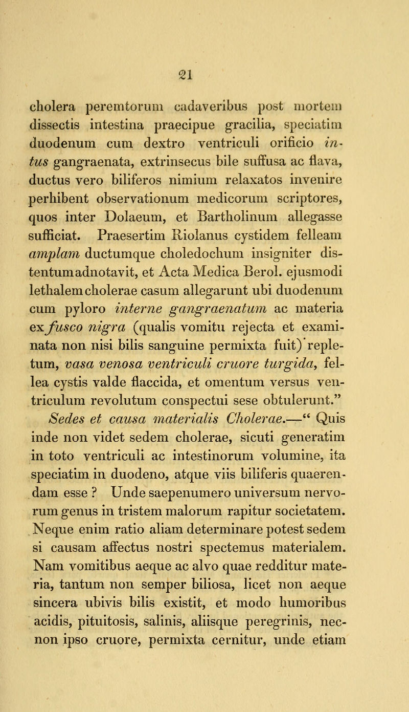 cholera peremtorum cadaveribus post mortem dissectis intestina praecipue gracilia, speciatim duodenum cum dextro ventriculi orificio in- tus gangraenata, extrinsecus bile sufFusa ac ilava, ductus vero biliferos nimium relaxatos invenire perhibent observationum medicorum scriptores, quos inter Dolaeum, et Bartholinum allegasse sufficiat. Praesertim Riolanus cystidem felleam amplam ductumque clioledochum insigniter dis- tentumadnotavit, et Acta Medica Berol. ejusmodi lethalemcliolerae casum allegarunt ubi duodenum cum pyloro interne gangraenatum ac materia exjitsco nigi^a (qualis vomitu rejecta et exami- nata non nisi bilis sanguine permixta fuit) reple- tum, vasa venosa ventriculi cruore turgida, fel- lea cystis valde flaccida, et omentum versus ven- triculum revolutum conspectui sese obtulerunt.'* Sedes et causa materialis Cholerae,— Quis inde non videt sedem cholerae, sicuti generatim in toto ventriculi ac intestinorum volumine, ita speciatim in duodeno, atque viis biliferis quaeren- dam esse ? Unde saepenumero universum nervo- rum genus in tristem malorum rapitur societatem. Neque enim ratio aliam determinare potest sedem si causam afFectus nostri spectemus materialem. Nam vomitibus aeque ac alvo quae redditur mate- ria, tantum non semper biliosa, licet non aeque sincera ubivis bilis existit, et modo liumoribus acidis, pituitosis, salinis, aliisque peregrinis, nec- non ipso cruore, permixta cernitur, unde etiam