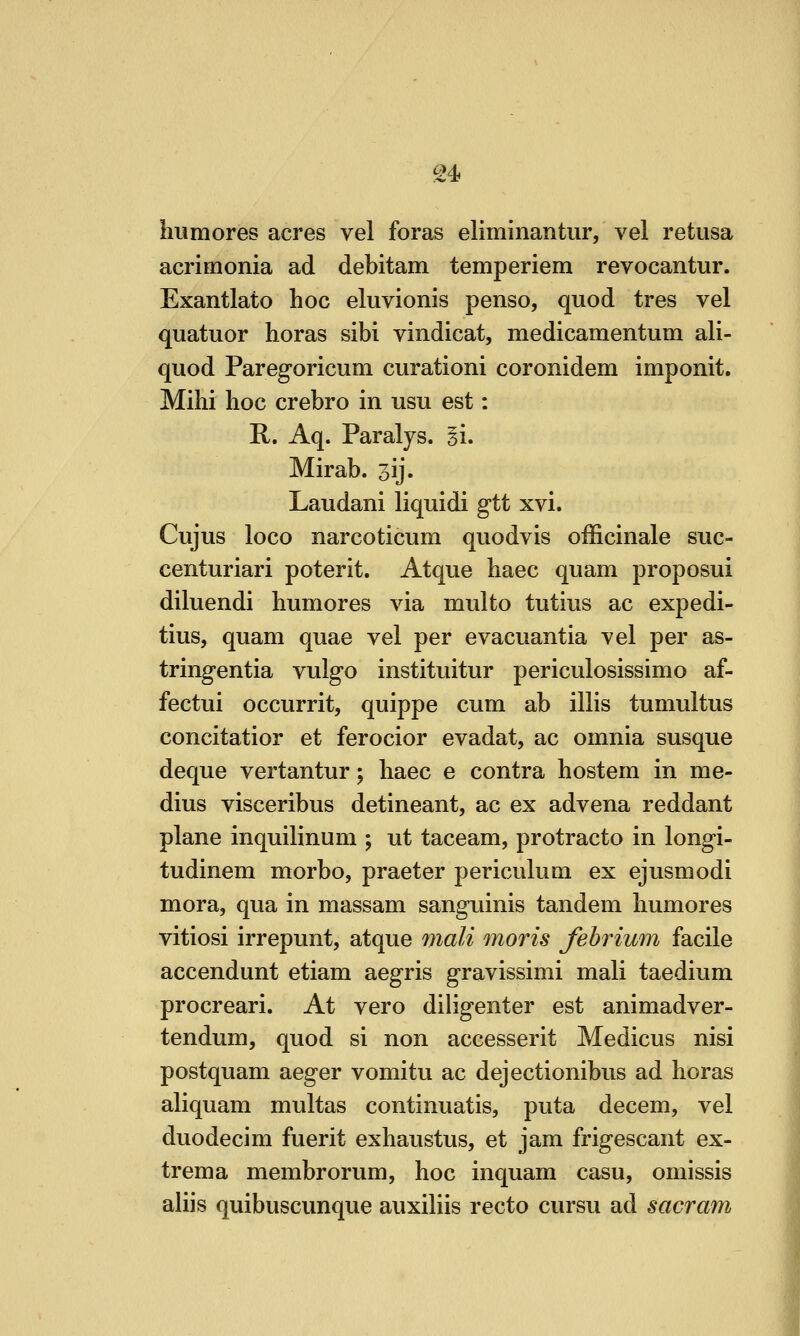 humores acres vel foras eliminantur, vel retusa acrimonia ad debitam temperiem revocantur. Exantlato hoc eluvionis penso, quod tres vel quatuor horas sibi vindicat, medicamentum ali- quod Paregoricum curationi coronidem imponit. Milii hoc crebro in usu est: R. Aq. Paraljs. ii. Mirab. jij. Laudani liquid! gtt xvi. Cujus loco narcoticum quodvis officinale suc- centuriari poterit. Atque haec quam proposui diluendi humores via multo tutius ac expedi- tius, quam quae vel per evacuantia vel per as- tringentia vulgo instituitur periculosissimo af- fectui occurrit, quippe cum ab illis tumultus concitatior et ferocior evadat, ac omnia susque deque vertantur; haec e contra hostem in me- dius visceribus detineant, ac ex advena reddant plane inquilinum ; ut taceam, protracto in longi- tudinem morbo, praeter periculum ex ejusmodi mora, qua in massam sanguinis tandem humores vitiosi irrepunt, atque Jiiali moris fehrium facile accendunt etiam aegris gravissimi mali taedium procreari. At vero diligenter est animadver- tendum, quod si non accesserit Medicus nisi postquam aeger vomitu ac dejectionibus ad horas aliquam multas continuatis, puta decem, vel duodecim fuerit exhaustus, et jam frigescant ex- trema membrorum, hoc inquam casu, omissis aliis quibuscunque auxiliis recto cursu ad sacram