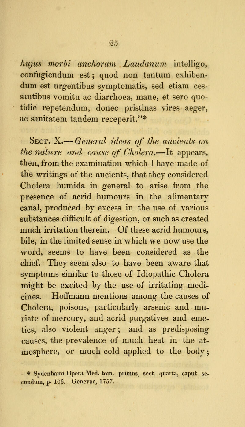 hujus 7norhi anchoram Laudanum intelligo, confugiendum est; quod non tantuni exhiben- duni est urgentibus symptomatis, sed etiam ces- santibus vomitu ac diarrhoea, mane, et sero quo- tidie repetendum, donee pristinas vires aeger, ac sanitatem tandem receperit.* Sect. X.— General ideas of the ancients on the nature and cause of Cholera,—It appears, then, from the examination which I have made of the writings of the ancients, that they considered Cholera humida in general to arise from the presence of acrid humours in the alimentary canal, produced by excess in the use of various substances difficult of digestion, or such as created much irritation therein. Of these acrid humours, bile, in the limited sense in which we now use the word, seems to have been considered as the chief. They seem also to have been aware that symptoms similar to those of Idiopathic Cholera might be excited by the use of irritating medi- cines. Hoffmann mentions among the causes of Cholera, poisons, particularly arsenic and mu- riate of mercury, and acrid purgatives and eme- tics, also violent anger; and as predisposing causes, the prevalence of much heat in the at- mosphere, or much cold applied to the body; * Sydenhami Opera Med. torn, primus, sect, ijuarta, caput se- cundum, p. 106. Genevae, 1757.