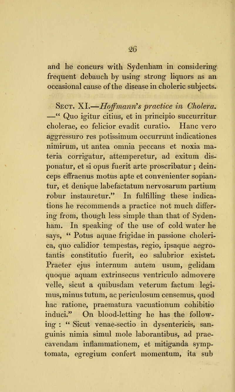 and he concurs with Sydenham in considering frequent debauch by using strong liquors as an occasional cause of the disease in choleric subjects. Sect. XI.-—Hoffmann^s practice in Cholera. — Quo igitur citius, et in principio succurritur cholerae, eo felicior evadit curatio. Hanc vero aggressuro res potissimum occurrunt indicationes nimirum, ut antea omnia peccans et noxia ma- teria corrigatur, attemperetur, ad exitum dis- ponatur, et si opus fuerit arte proscribatur ; dein- ceps effraenus motus apte et convenienter sopian- tur, et denique labefactatum nervosarum partium robur instauretur. In fulfilling these indica- tions he recommends a practice not much differ- ing from, though less simple than that of Syden- ham. In speaking of the use of cold water he says,  Potus aquae frigidae in passione choleri- ca, quo calidior tempestas, regio, ipsaque aegro- tantis constitutio fuerit, eo salubrior existet. Praeter ejus internum autem usum, gelidam quoque aquam extrinsecus ventriculo admovere velle, sicut a quibusdam veterum factum legi- mus, minus tutum, ac periculosum censemus, quod hac ratione, praematura vacuationum cohibitio induci. On blood-letting he has the follow- ing :  Sicut venae-sectio in dysentericis, san- guinis nimia simul mole laborantibus, ad prae- cavendam inflammationem, et mitiganda symp- tomata, egregium confert momentum, ita sub