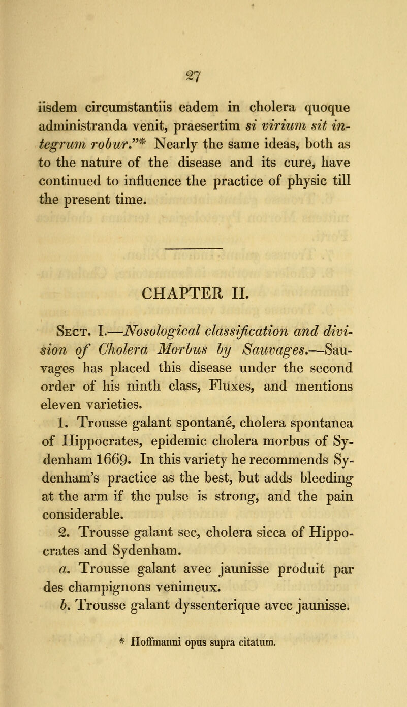 iisdem circumstantiis eadem in cholera quoque administranda venit, praesertim si virium sit in- tegrum rohurT^ Nearly the same ideas, both as to the nature of the disease and its cure, have continued to influence the practice of physic till the present time. CHAPTER 11. Sect. I.—Nosological classification and divi- sion of Cholera Morbus hy Sauvages,—Sau- vages has placed this disease under the second order of his ninth class, Fluxes, and mentions eleven varieties. 1. Trousse galant spontane, cholera spontanea of Hippocrates, epidemic cholera morbus of Sy- denham 1669» In this variety he recommends Sy- denham's practice as the best, but adds bleeding at the arm if the pulse is strong, and the pain considerable. 2. Trousse galant sec, cholera sicca of Hippo- crates and Sydenham. a. Trousse galant avec jaunisse produit par des champignons venimeux. b. Trousse galant dyssenterique avec jaunisse. * Hoffmanni opus supra citatum.