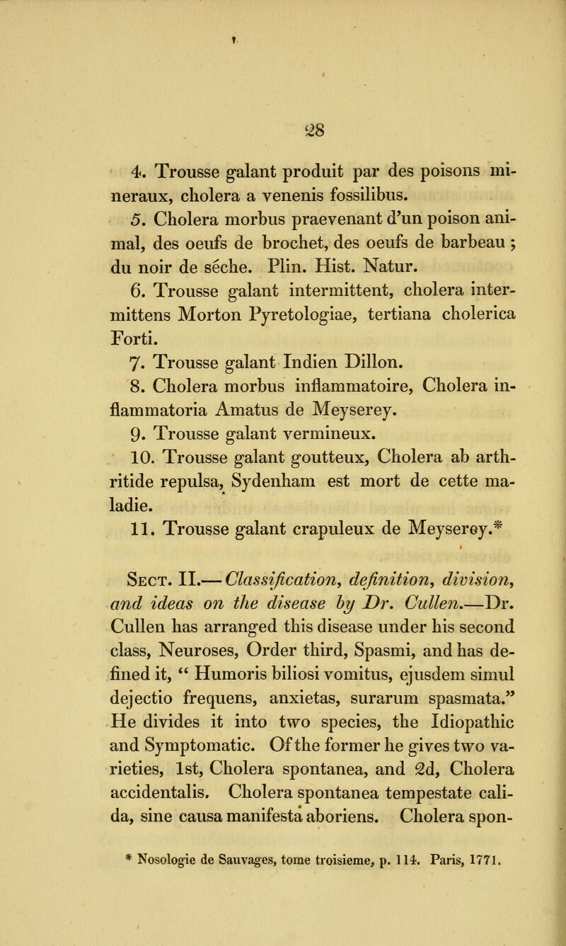 4. Trousse galant produit par des poisons mi- neraux, cholera a venenis fossilibus. 5. Cholera morbus praevenant d'un poison ani- mal, des oeufs de brochet, des oeufs de barbeau; du noir de seche. Plin. Hist. Natur. 6. Trousse galant intermittent, cholera inter- mittens Morton Pyretologiae, tertiana cholerica Forti. 7. Trousse galant Indien Dillon. 8. Cholera morbus inflammatoire. Cholera in- flammatoria Amatus de Meyserey. 9. Trousse galant vermineux. 10. Trousse galant goutteux, Cholera ab arth- ritide repulsa, Sydenham est mort de cette ma- ladie. 11. Trousse galant crapuleux de Meyserey.* Sect. II.— Classification, definition, division, and ideas on the disease hy Dr, Cullen.—Dr. Cullen has arranged this disease under his second class. Neuroses, Order third, Spasmi, and has de- fined it,  Humoris biliosi vomitus, ejusdem simul dejectio frequens, anxietas, surarum spasmata.'' He divides it into two species, the Idiopathic and Symptomatic. Of the former he gives two va- rieties, 1st, Cholera spontanea, and Sd, Cholera accidentalis. Cholera spontanea tempestate cali- da, sine causa manifesta aboriens. Cholera spon- * Nosologic de Saiivag^es, tome troisieme, p. 114. Paris, 1771.