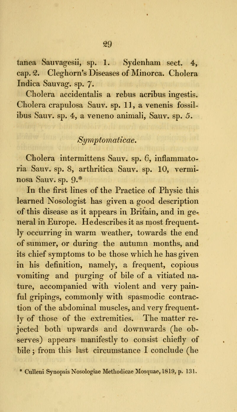 tanea Sauvagesii, sp. 1. Sydenham sect. 4, cap. S. Cleghorn's Diseases of Minorca. Cholera Indica Sauvag*. sp. 7« Cholera accidentalis a rebus acribus ingestis. Cholera crapulosa Sauv. sp. 11, a venenis fossil - ibus Sauv. sp. 4, a veneno animali, Sauv. sp. 5. Symp to m a ticae. Cholera intermittens Sauv. sp. 6, inflammato- ria Sauv. sp. 8, arthritica Sauv. sp. 10, vermi- nosa Sauv. sp. 9.^ In the first lines of the Practice of Physic this learned Nosologist has given a good description of this disease as it appears in Britain, and in ge- neral in Europe. He describes it as most frequent- ly occurring in warm weather, towards the end of summer, or during the autumn months, and its chief symptoms to be tliose which he has given in his definition, namely, a frequent, copious vomiting and purging of bile of a vitiated na- ture, accompanied with violent and very pain- ful gripings, commonly with spasmodic contrac- tion of the abdominal muscles, and very frequent- ly of those of the extremities. The matter re- jected both upwards and downwards (he ob- serves) appears manifestly to consist chiefly of bile; from this last circumstance I conclude (he * CuUeni Synopsis Nosologiae Methodicae Mosquae, 1819, p. 131.