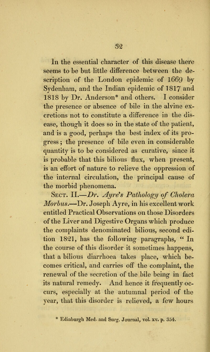 S2 In the essential character of this disease there seems to be but little difference between the de- scription of the London epidemic of 1669 by Sydenham, and the Indian epidemic of I8I7 and 1818 by Dr. Anderson* and others. I consider the presence or absence of bile in the alvine ex- cretions not to constitute a difference in the dis- ease, though it does so in the state of the patient, and is a good, perhaps the best index of its pro- gress ; the presence of bile even in considerable quantity is to be considered as curative, since it is probable that this bilious flux, when present, is an effort of nature to relieve the oppression of the internal circulation, the principal cause of the morbid phenomena. Sect. II.—Dr. Ayre^s Pathology of Cholera Morbus.—Dr. Joseph Ayre, in his excellent work entitled Practical Observations on those Disorders of the Liver and Digestive Organs which produce the complaints denominated bilious, second edi- tion 1821, has the following paragraphs,  In the course of this disorder it sometimes happens, that a bilious diarrhoea takes place, which be- comes critical, and carries off the complaint, the renewal of the secretion of the bile being in fact its natural remedy. And hence it frequently oc- curs, especially at the autumnal period of the year, that this disorder is relieved, a few hours * Edinburgh Med- and Surg. Journal, vol. xv. p. 354*.