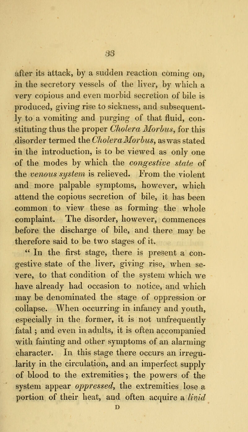 88 after its attack, by a sudden reaction coming on, in the secretory vessels of the liver, by which a very copious and even morbid secretion of bile is produced, giving rise to sickness, and subsequent- ly to a vomiting and purging of that fluid, con- stituting thus the proper Cholera Morbus, for this disorder termed the Cholera Morbus, as was stated in the introduction, is to be viewed as only one of the modes by which the congestive state of the venous system is relieved. From the violent and more palpable symptoms, however, which attend the copious secretion of bile, it has been common to view these as forming the whole complaint. The disorder, however, commences before the discharge of bile, and there may be therefore said to be two stages of it,  In the first stage, there is present a con- gestive state of the liver, giving rise, when se- vere, to that condition of the system which we have already had occasion to notice, and which may be denominated the stage of oppression or collapse. When occurring in infancy and youth, especially in the former, it is not unfrequently fatal; and even in adults, it is often accompanied with fainting and other symptoms of an alarming character. In this stage there occurs an irregu- larity in the circulation, and an imperfect supply of blood to the extremities; the powers of the system appear oppressed, the extremities lose a portion of their heat, and often acquire a livid D