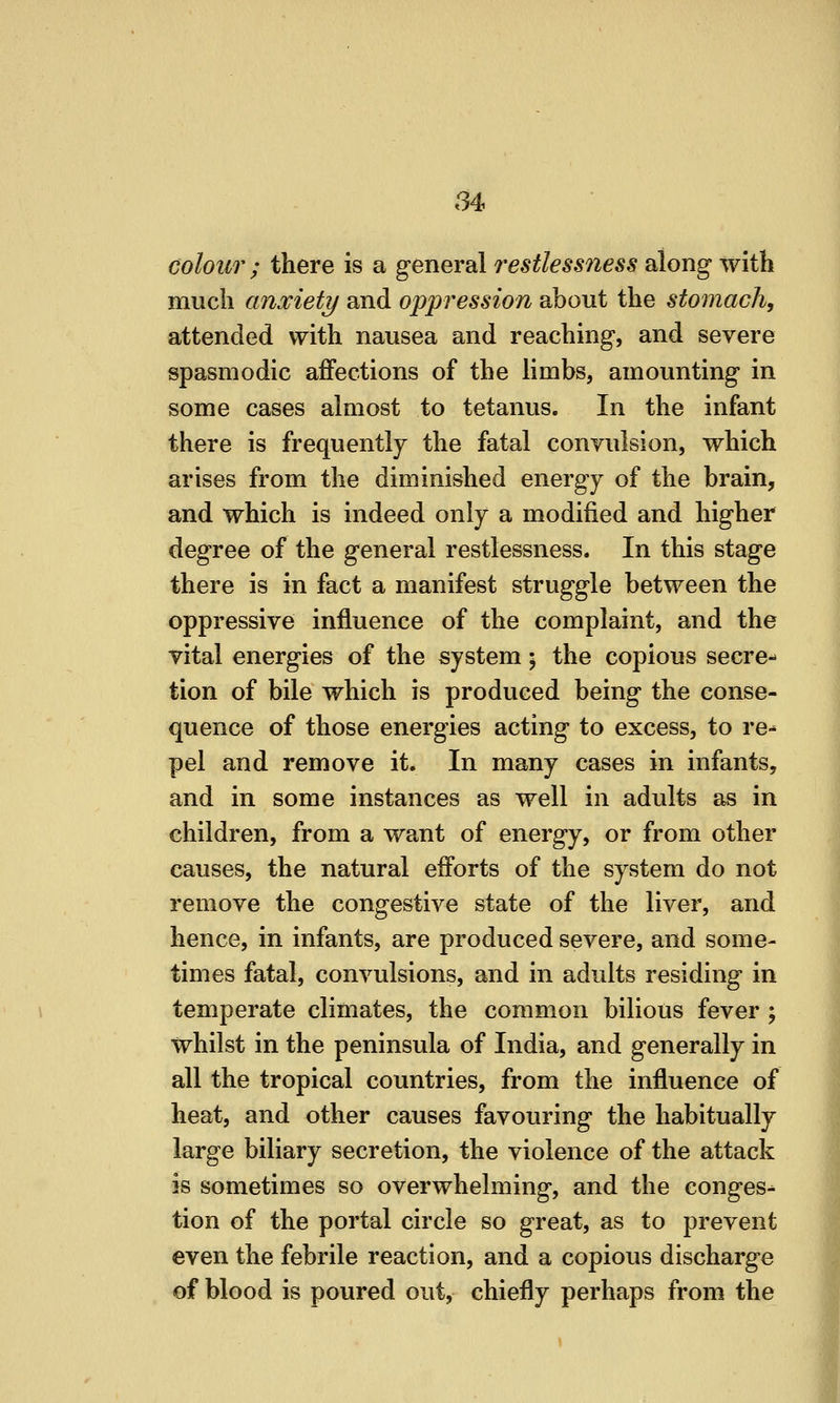 colour ; there is a general restlessness along with much anxiety and oppression about the stomach, attended with nausea and reaching, and severe spasmodic affections of the limbs, amounting in some cases almost to tetanus. In the infant there is frequently the fatal conyulsion, which arises from the diminished energy of the brain, and which is indeed only a modified and higher degree of the general restlessness. In this stage there is in fact a manifest struggle between the oppressive influence of the complaint, and the vital energies of the system; the copious secre-^ tion of bile which is produced being the conse- quence of those energies acting to excess, to re-* pel and remove it. In many cases in infants, and in some instances as well in adults as in children, from a want of energy, or from other causes, the natural efforts of the system do not remove the congestive state of the liver, and hence, in infants, are produced severe, and some- times fatal, convulsions, and in adults residing in temperate climates, the common bilious fever ; whilst in the peninsula of India, and generally in all the tropical countries, from the influence of heat, and other causes favouring the habitually large biliary secretion, the violence of the attack is sometimes so overwhelming, and the conges-^ tion of the portal circle so great, as to prevent even the febrile reaction, and a copious discharge of blood is poured out, chiefly perhaps from the