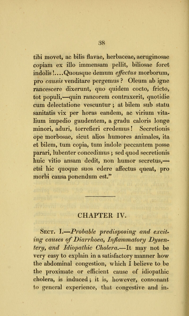 tibi movet, ac bilis flavae, herbaceae, aeruginosae copiam ex illo immensam pellit. biliosae foret indolis!....Qviousque demum effectus morborum, pro causis venditare pergemus ? Oleum ab igne rancescere dixerunt, quo quidem cocto, fricto, tot populi,—quin rancorem contraxerit, quotidie cum delectatione vescuntur ; at bilem sub statu sanitatis vix per horas eandem, ac virium vita- lium impedio gaudentem, a gradu caloris longe minori, aduri, torrefieri credemus ! Secretionis ope morbosae, sicut alios bumores animales, ita et bilem, tum copia, tum indole peccantem posse parari, lubenter concedimus ; sed quod secretionis huic vitio ansam dedit, non humor secretus,— etsi hie quoque suos edere afFectus queat, pro morbi causa ponendum est. CHAPTER IV. Sect. I.—Probable predisposing and excit- ing causes of Diarrhoea, Inflammatory Dysen- tery, and Idiopathic Cholera,—It may not be very easy to explain in a satisfactory manner how the abdominal congestion, which I believe to be the proximate or efficient cause of idiopathic cholera, is induced; it is, however, consonant to general experience, that congestive and in-