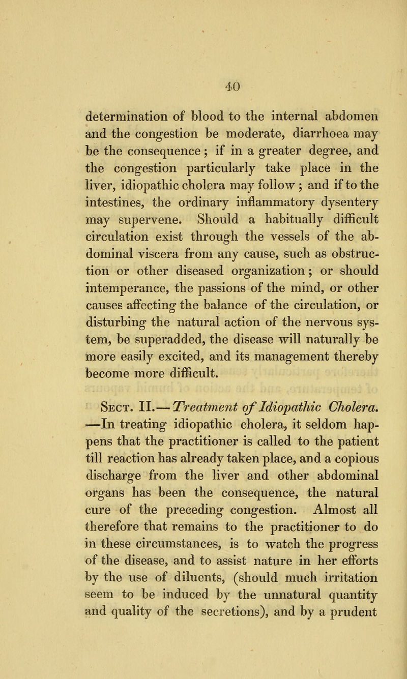 determination of blood to the internal abdomen and the congestion be moderate, diarrhoea may be the consequence; if in a greater degree, and the congestion particularly take place in the liver, idiopathic cholera may follow j and if to the intestines, the ordinary inflammatory dysentery may supervene. Should a habitually difficult circulation exist through the vessels of the ab- dominal viscera from any cause, such as obstruc- tion or other diseased organization; or should intemperance, the passions of the mind, or other causes affecting the balance of the circulation, or disturbing the natural action of the nervous sys- tem, be superadded, the disease will naturally be more easily excited, and its management thereby become more difficult. Sect. II.— Treatment of Idiopathic Cholera. —In treating idiopathic cholera, it seldom hap- pens that the practitioner is called to the patient till reaction has already taken place, and a copious discharge from the liver and other abdominal organs has been the consequence, the natural cure of the preceding congestion. Almost all therefore that remains to the practitioner to do in these circumstances, is to watch the progress of the disease, and to assist nature in her efforts by the use of diluents, (should much irritation seem to be induced by the unnatural quantity and quality of the secretions), and by a prudent