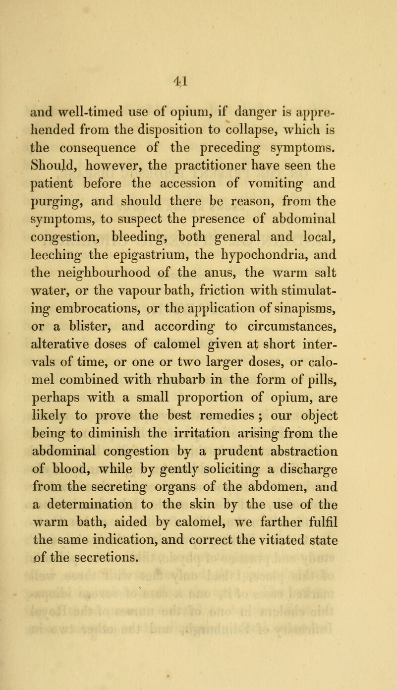 and well-timed use of opium, if danger is appre- hended from the disposition to collapse, which is the consequence of the preceding symptoms. Should, however, the practitioner have seen the patient before the accession of vomiting and purging, and should there be reason, from the symptoms, to suspect the presence of abdominal congestion, bleeding, both general and local, leeching the epigastrium, the hypochondria, and the neighbourhood of the anus, the warm salt water, or the vapour bath, friction with stimulat- ing embrocations, or the application of sinapisms, or a blister, and according to circumstances, alterative doses of calomel given at short inter- vals of time, or one or two larger doses, or calo- mel combined with rhubarb in the form of pills, perhaps with a small proportion of opium, are likely to prove the best remedies ; our object being to diminish the irritation arising from the abdominal congestion by a prudent abstraction of blood, while by gently soliciting a discharge from the secreting organs of the abdomen, and a determination to the skin by the use of the warm bath, aided by calomel, we farther fulfil the same indication, and correct the vitiated state of the secretions.