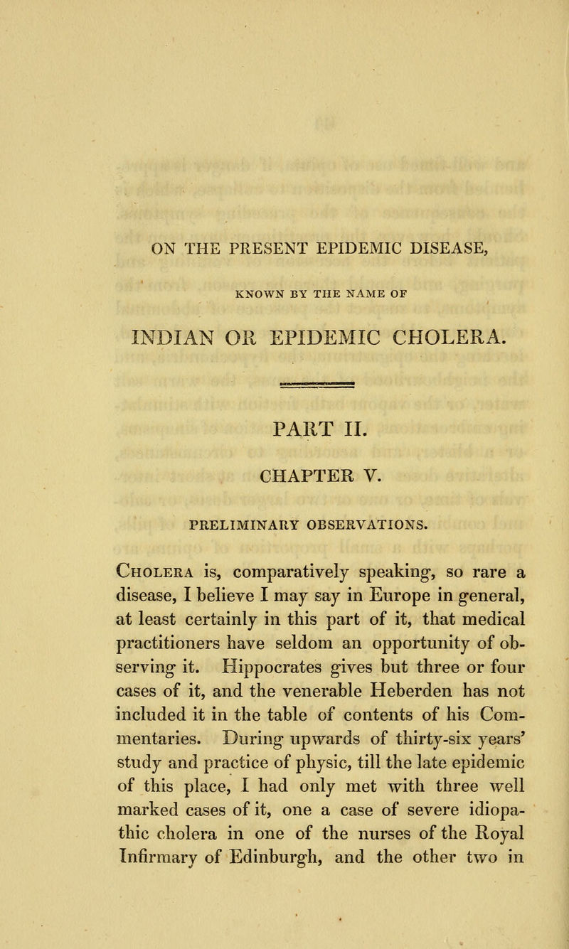ON THE PRESENT EPIDEMIC DISEASE, KNOWN BY THE NAME OF INDIAN OR EPIDEMIC CHOLERA. PART II. CHAPTER V. PRELIMINARY OBSERVATIONS. Cholera is, comparatively speaking, so rare a disease, I believe I may say in Europe in general, at least certainly in this part of it, that medical practitioners have seldom an opportunity of ob- serving it. Hippocrates gives but three or four cases of it, and the venerable Heberden has not included it in the table of contents of his Com- mentaries. During upwards of thirty-six years' study and practice of physic, till the late epidemic of this place, I had only met with three well marked cases of it, one a case of severe idiopa- thic cholera in one of the nurses of the Royal Infirmary of Edinburgh, and the other two in