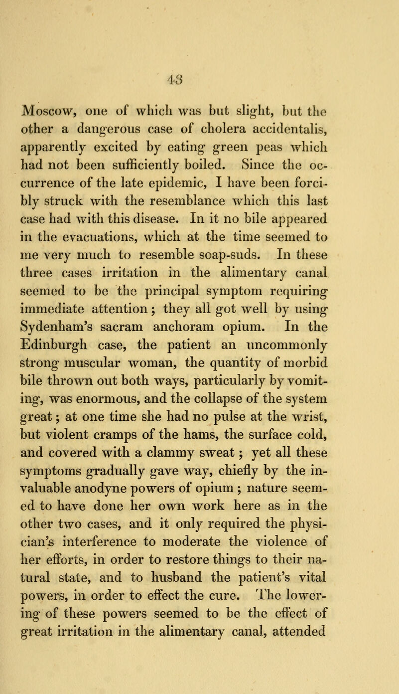 Moscow, one of which was but slight, hut the other a dangerous case of cholera accidentalis, apparently excited by eating green peas which had not been sufficiently boiled. Since the oc- currence of the late epidemic, I have been forci- bly struck with the resemblance which this last case had ^yith this disease. In it no bile appeared in the evacuations, which at the time seemed to me very much to resemble soap-suds. In these three cases irritation in the alimentary canal seemed to be the principal symptom requiring immediate attention; they all got well by using Sydenham's sacram anchoram opium. In the Edinburgh case, the patient an uncommonly strong muscular woman, the quantity of morbid bile thrown out both ways, particularly by vomit- ing, was enormous, and the collapse of the system great; at one time she had no pulse at the wrist, but violent cramps of the hams, the surface cold, and covered with a clammy sweat; yet all these symptoms gradually gave way, chiefly by the in- valuable anodyne powers of opium ; nature seem- ed to have done her own work here as in the other two cases, and it only required the physi- cian's interference to moderate the violence of her efforts, in order to restore things to their na- tural state, and to husband the patient's vital powers, in order to eifect the cure. The lower- ing of these powers seemed to be the effect of great irritation in the alimentary canal, attended
