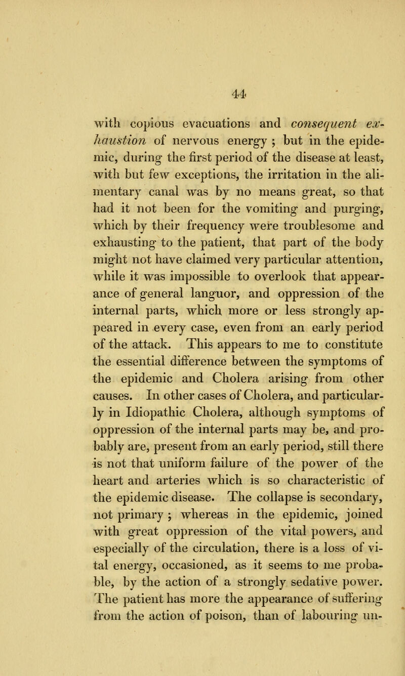 with copious evacuations and consequent ex- haustion of nervous energy ; but in the epide- mic, during the first period of the disease at least, with but few exceptions, the irritation in the ali- mentary canal was by no means great, so that had it not been for the vomiting and purging, which by their frequency were troublesome and exhausting to the patient, that part of the body might not have claimed very particular attention, while it was impossible to overlook that appear- ance of general languor, and oppression of the internal parts, which more or less strongly ap- peared in every case, even from an early period of the attack. This appears to me to constitute the essential difference between the symptoms of the epidemic and Cholera arising from other causes. In other cases of Cholera, and particular- ly in Idiopathic Cholera, although symptoms of oppression of the internal parts may be, and pro- bably are, present from an early period, still there is not that uniform failure of the power of the heart and arteries which is so characteristic of the epidemic disease. The collapse is secondary, not primary ; whereas in the epidemic, joined with great oppression of the vital powers, and especially of the circulation, there is a loss of vi- tal energy, occasioned, as it seems to me proba- ble, by the action of a strongly sedative power. The patient has more the appearance of suffering from the action of poison, than of labouring un-