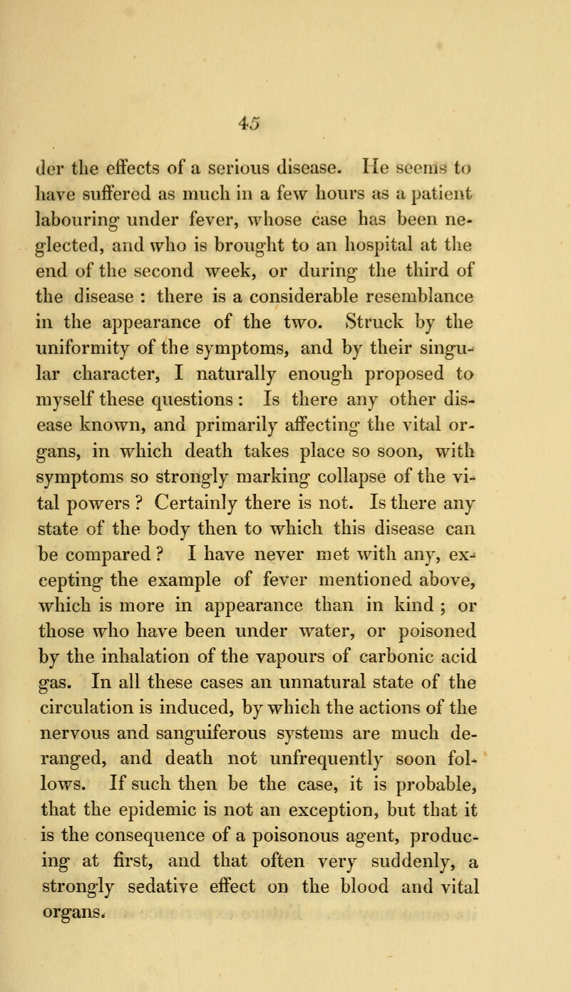 (ler the effects of a serious disease. He seems to have suffered as much in a few hours as a patient labouring under fever, whose case has been ne- glected, and who is brought to an hospital at the end of the second week, or during the third of the disease : there is a considerable resemblance in the appearance of the two. Struck by the uniformity of the symptoms, and by their singu^ lar character, I naturally enough proposed to myself these questions : Is there any other dis- ease known, and primarily affecting the vital or- gans, in which death takes place so soon, with symptoms so strongly marking collapse of the vi^ tal powers ? Certainly there is not. Is there any state of the body then to which this disease can be compared ? I have never met with any, ex- cepting the example of fever mentioned above, which is more in appearance than in kind ; or those who have been under water, or poisoned by the inhalation of the vapours of carbonic acid gas. In all these cases an unnatural state of the circulation is induced, by which the actions of the nervous and sanguiferous systems are much de- ranged, and death not unfrequently soon fol- lows. If such then be the case, it is probable, that the epidemic is not an exception, but that it is the consequence of a poisonous agent, produc- ing at first, and that often very suddenly, a strongly sedative effect on the blood and vital organs*
