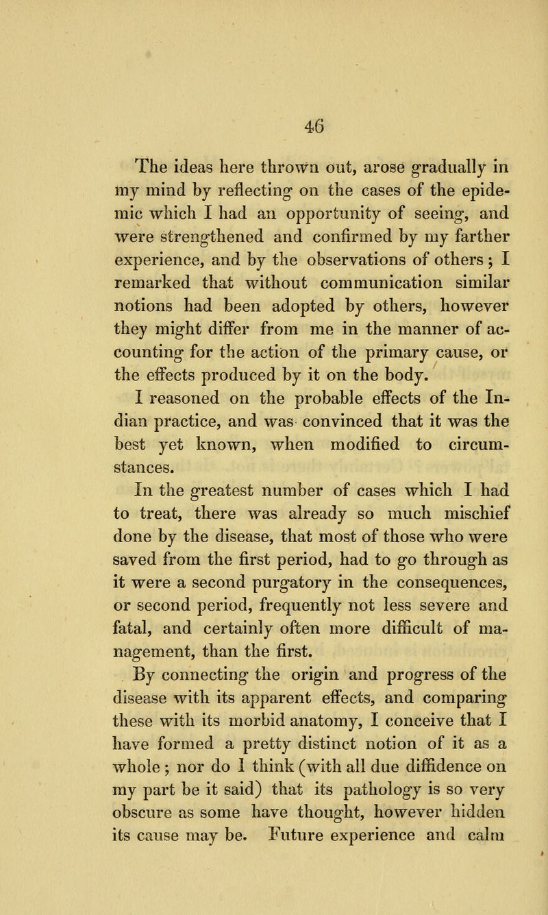 The ideas here thrown out, arose gradually in my mind by reflecting on the cases of the epide- mic which I had an opportunity of seeing, and were strengthened and confirmed by my farther experience, and by the observations of others ; I remarked that without communication similar notions had been adopted by others, however they might differ from me in the manner of ac- counting for the action of the primary cause, or the effects produced by it on the body. I reasoned on the probable effects of the In- dian practice, and was convinced that it was the best yet known, when modified to circum- stances. In the greatest number of cases which I had to treat, there was already so much mischief done by the disease, that most of those who were saved from the first period, had to go through as it were a second purgatory in the consequences, or second period, frequently not less severe and fatal, and certainly often more difficult of ma- nagement, than the first. By connecting the origin and progress of the disease with its apparent effects, and comparing these with its morbid anatomy, I conceive that I have formed a pretty distinct notion of it as a whole ; nor do 1 think (with all due diffidence on my part be it said) that its pathology is so very obscure as some have thought, however hidden its cause may be. Future experience and calm