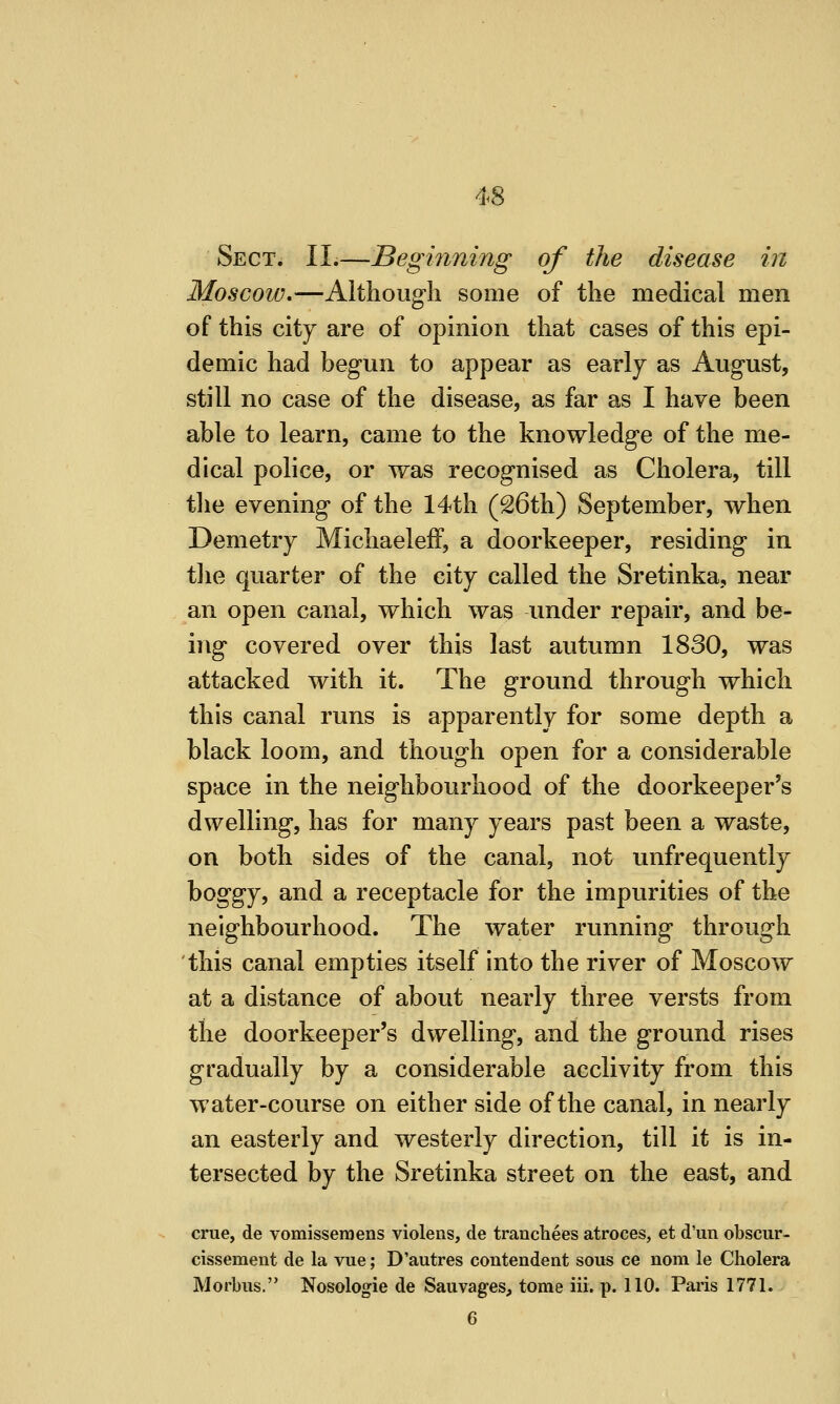 Sect. II.—Beginning of the disease in Moscow.—Although some of the medical men of this city are of opinion that cases of this epi- demic had begun to appear as early as August, still no case of the disease, as far as I have been able to learn, came to the knowledge of the me- dical police, or was recognised as Cholera, till the evening of the 14th (S6th) September, when Demetry Michaeleff, a doorkeeper, residing in the quarter of the city called the Sretinka, near an open canal, which was under repair, and be- ing covered over this last autumn 1830, was attacked with it. The ground through which this canal runs is apparently for some depth a black loom, and though open for a considerable space in the neighbourhood of the doorkeeper's dwelling, has for many years past been a waste, on both sides of the canal, not unfrequently boggy, and a receptacle for the impurities of the neighbourhood. The water running through this canal empties itself into the river of Moscow at a distance of about nearly three versts from the doorkeeper's dwelling, and the ground rises gradually by a considerable acclivity from this water-course on either side of the canal, in nearly an easterly and westerly direction, till it is in- tersected by the Sretinka street on the east, and crue, de vomisseraens violens, de tranchees atroces, et d'un obscur- cissement de la vue; D'autres contendent sous ce nom le Cholera Morbus. Nosologie de Sauvages, tome iii. p. 110. Paris 1771. 6