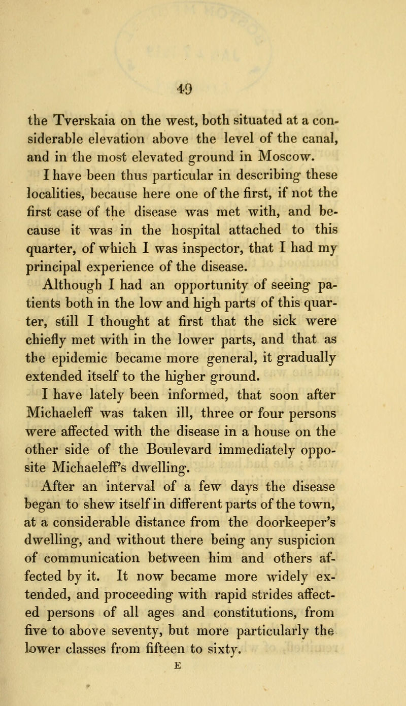 the Tverskaia on the west, both situated at a con- siderable elevation above the level of the canal, and in the most elevated ground in Moscow. I have been thus particular in describing these localities, because here one of the first, if not the first case of the disease was met with, and be- cause it was in the hospital attached to this quarter, of which I was inspector, that I had my principal experience of the disease. Although I had an opportunity of seeing pa- tients both in the low and high parts of this quar- ter, still I thought at first that the sick were chiefly met with in the lower parts, and that as the epidemic became more general, it gradually extended itself to the higher ground. I have lately been informed, that soon after MichaelefF was taken ill, three or four persons were affected with the disease in a house on the other side of the Boulevard immediately oppo- site MichaelefF's dwelling. After an interval of a few days the disease began to shew itself in different parts of the town, at a considerable distance from the doorkeeper's dwelling, and without there being any suspicion of communication between him and others af- fected by it. It now became more widely ex- tended, and proceeding with rapid strides affect- ed persons of all ages and constitutions, from five to above seventy, but more particularly the lower classes from fifteen to sixty. E