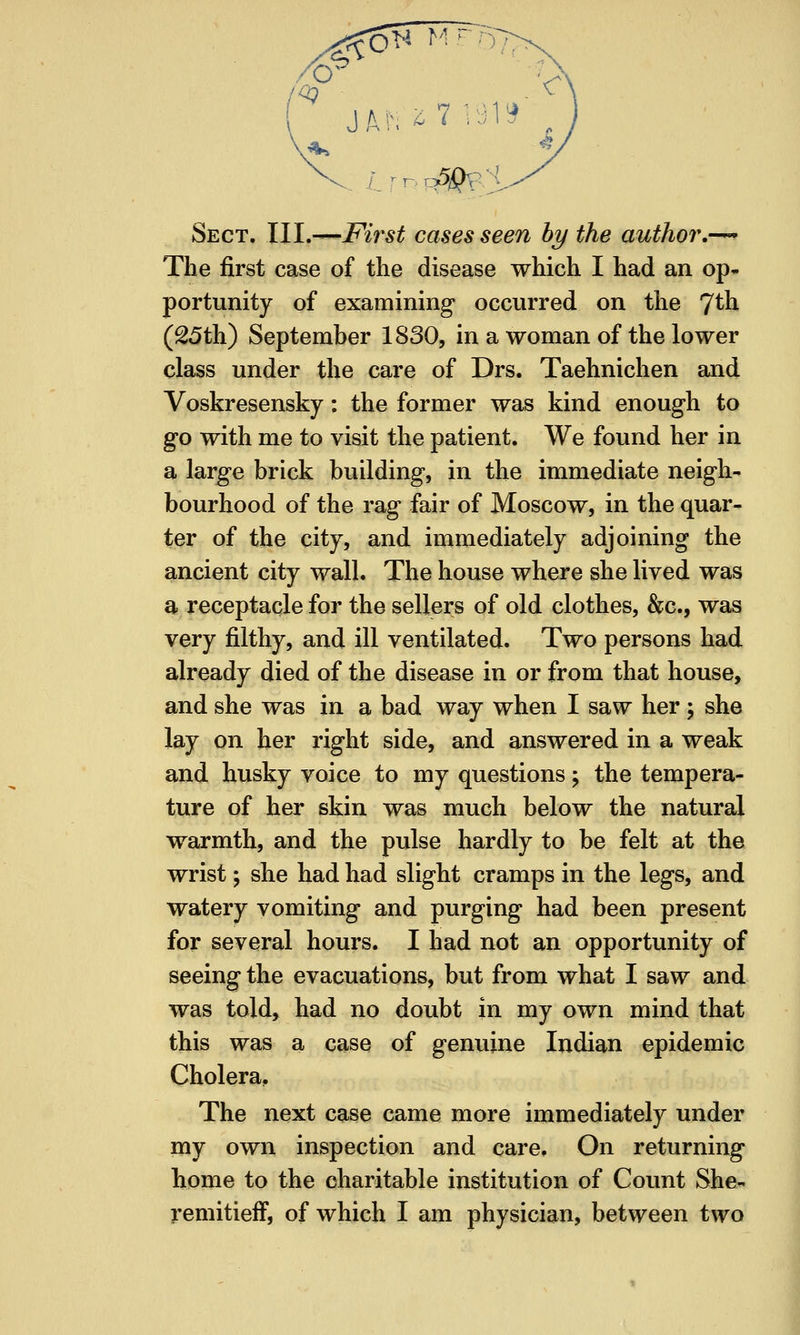 ?fO^ M^)7> 6^ v^ Sect. III.—First cases seen hy the authoi\-^ The first case of the disease which I had an op- portunity of examining occurred on the 7th (^5th) September 1830, in a woman of the lower class under the care of Drs. Taehnichen and Voskresensky: the former was kind enough to go with me to visit the patient. We found her in a large brick building, in the immediate neigh- bourhood of the rag fair of Moscow, in the quar- ter of the city, and immediately adjoining the ancient city wall. The house where she lived was a receptacle for the sellers of old clothes, &c., was very filthy, and ill ventilated. Two persons had already died of the disease in or from that house, and she was in a bad way when I saw her ; she lay on her right side, and answered in a weak and husky voice to my questions; the tempera- ture of her skin was much below the natural warmth, and the pulse hardly to be felt at the wrist; she had had slight cramps in the legs, and watery vomiting and purging had been present for several hours. I had not an opportunity of seeing the evacuations, but from what I saw and was told, had no doubt in my own mind that this was a case of genuine Indian epidemic Cholera, The next case came more immediately under my own inspection and care. On returning home to the charitable institution of Count She- remitieff, of which I am physician, between two