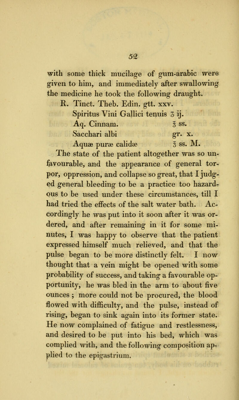 with some thick mucilage of g-um-arabic were given to him, and immediately after swallowing the medicine he took the following draught. R. Tinct. Theb. Edin. gtt. xxv. Spiritus Vini Gallici tenuis 3 ij. Aq. Cinnam. i ss. Sacchari albi gr. x. Aquae purae calidse § ss. M. The state of the patient altogether was so un- favourable, and the appearance of general tor- por, oppression, and collapse so great, that I judg^- ed general bleeding to be a practice too hazard- ous to be used under these circumstances, till I had tried the effects of the salt water bath. Ac- cordingly he was put into it soon after it was or- dered, and after remaining in it for some mi- nutes, I was happy to observe that the patient expressed himself much relieved, and that the pulse began to be more distinctly felt. I now thought that a vein might be opened with some probability of success, and taking a favourable op- portunity, he was bled in the arm to about five ounces ; more could not be procured, the blood flowed with difficulty, and the pulse, instead of rising, began to sink again into its former state. He now complained of fatigue and restlessness, and desired to be put into his bed, which was complied with, and the following composition ap- plied to the epigastrium.