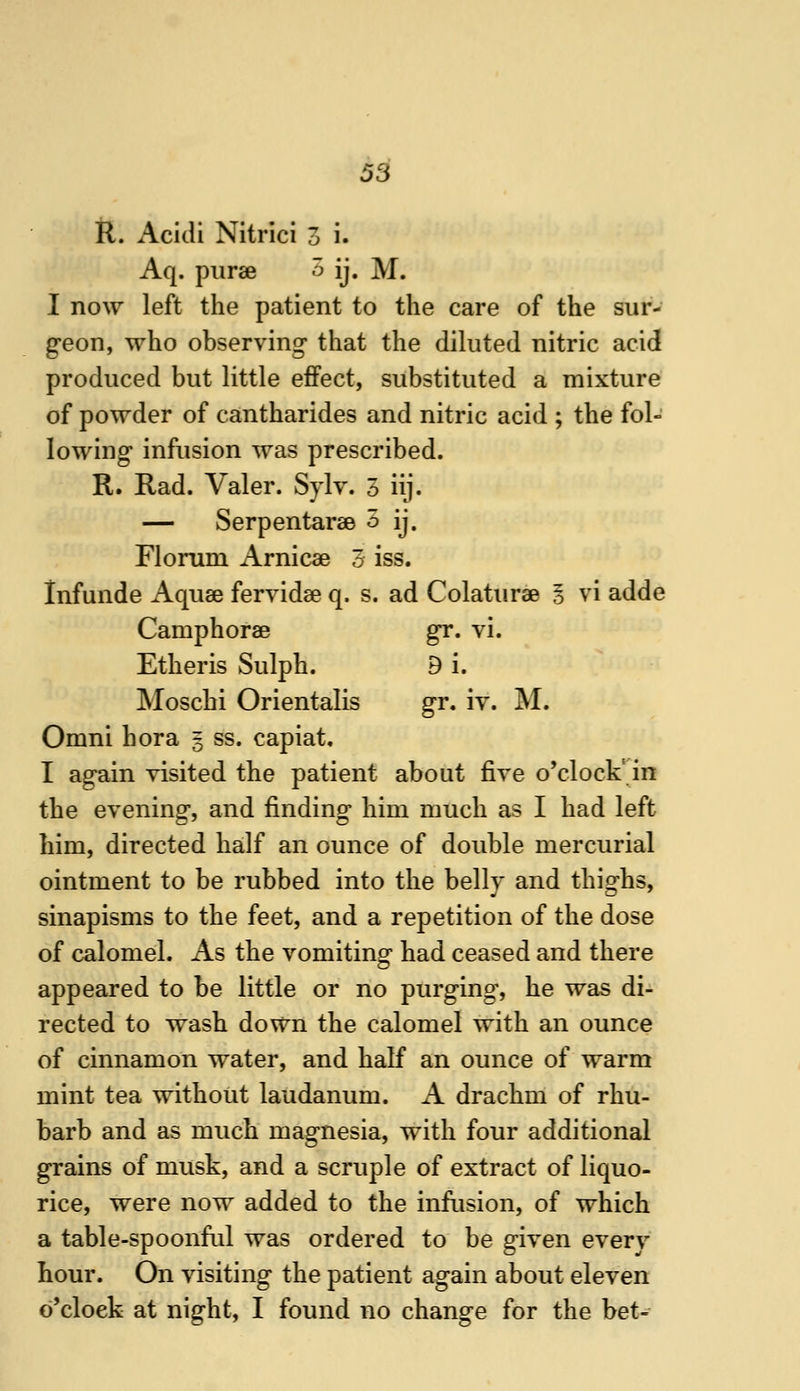 R. Acidi Nitrici 3 i. Aq. piirae 5 ij. M. I now left the patient to the care of the sur- geon, who observing that the diluted nitric acid produced but little effect, substituted a mixture of powder of cantharides and nitric acid ; the fol- lowing infusion was prescribed. R. Rad. Valer. Sylv. 5 iij. — Serpentarse 5 ij. Florum Arnicae 3 iss. infunde Aquse fervidse q. s. ad Colaturae § vi adde Camphorae gr. vi. Ether is Sulph. 9 i. Moschi Orientalis gr. iv. M. Omni hora 5 ss. capiat. I again visited the patient about five o'clock'^in the evening, and finding him much as I had left him, directed half an ounce of double mercurial ointment to be rubbed into the bellv and thisi-hs, sinapisms to the feet, and a repetition of the dose of calomel. As the vomiting had ceased and there appeared to be little or no purging, he was di- rected to wash down the calomel with an ounce of cinnamon water, and half an ounce of warm mint tea without laudanum. A drachm of rhu- barb and as much magnesia, with four additional grains of musk, and a scruple of extract of liquo- rice, were now added to the infusion, of which a table-spoonfid was ordered to be given every hour. On visiting the patient again about eleven o'clock at night, I found no change for the bet-