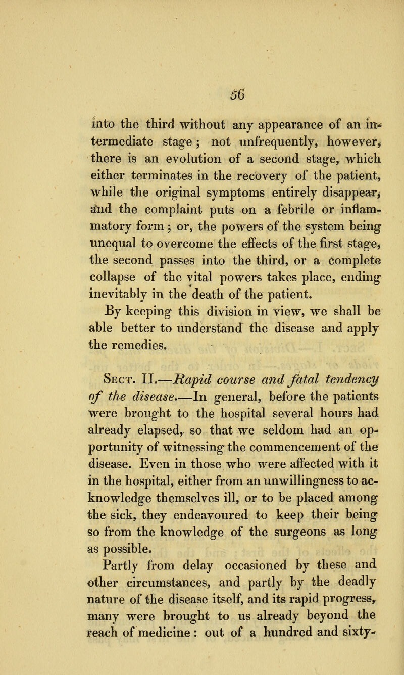 into the third without any appearance of an in^ termediate stage; not unfrequently, however^ there is an evolution of a second stage, which either terminates in the recovery of the patient, while the original symptoms entirely disappear^ ^d the complaint puts on a febrile or inflam- matory form j or, the powers of the system being unequal to overcome the effects of the first stage, the second passes into the third, or a complete collapse of the vital powers takes place, ending inevitably in the death of the patient. By keeping this division in view, we shall be able better to understand the disease and apply the remedies. Sect. II.—Rapid course and fatal tendency of the disease,—In general, before the patients were brought to the hospital several hours had already elapsed, so that we seldom had an op- portunity of witnessing the commencement of the disease. Even in those who were affected with it in the hospital, either from an unwillingness to ac- knowledge themselves ill, or to be placed among the sick, they endeavoured to keep their being so from the knowledge of the surgeons as long as possible. Partly from delay occasioned by these and other circumstances, and partly by the deadly nature of the disease itself, and its rapid progress,, many were brought to us already beyond the reach of medicine : out of a hundred and sixty-