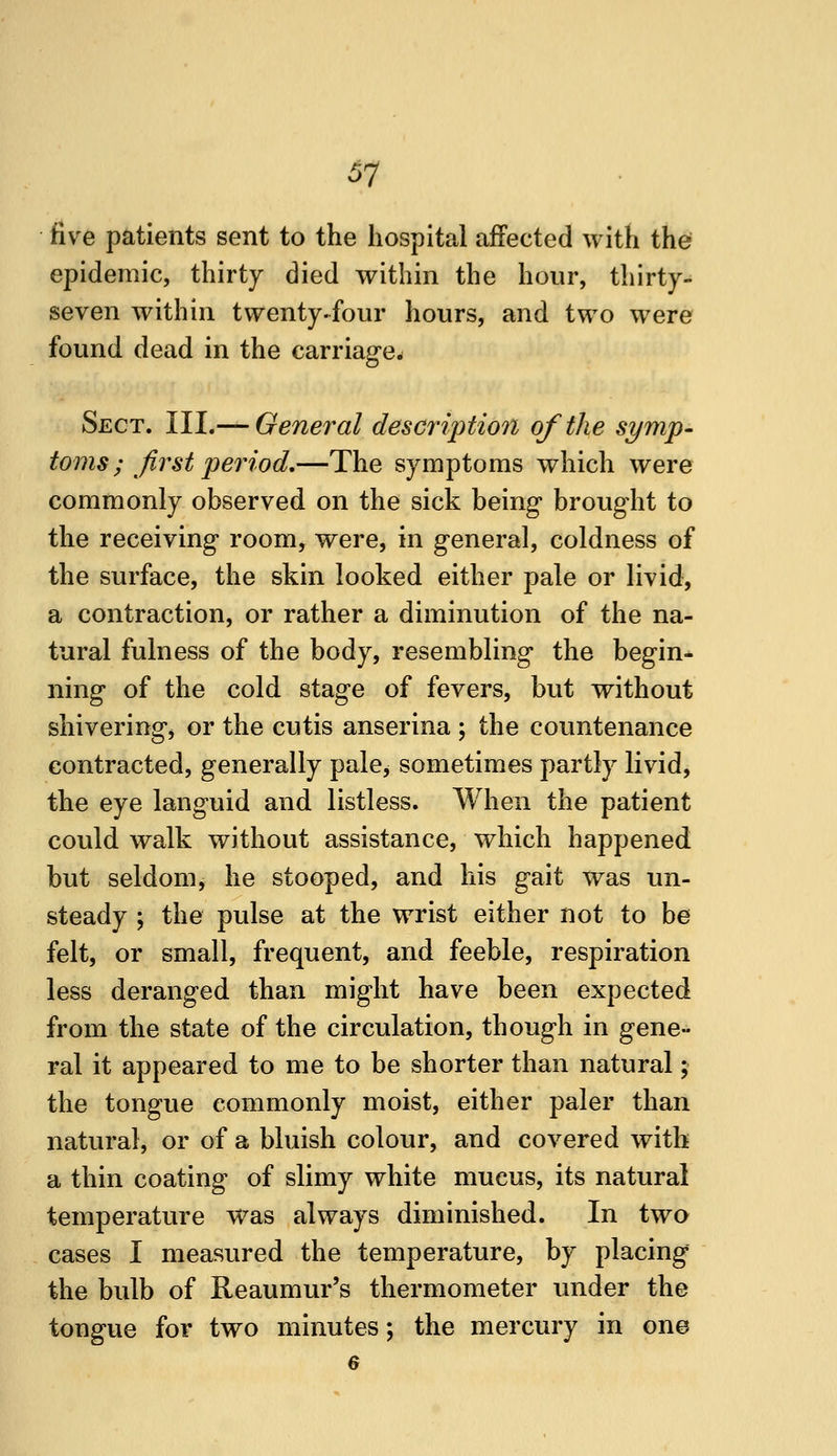 five patients sent to the hospital affected with the epidemic, thirty died within the hour, thirty- seven within twenty.four hours, and two were found dead in the carriage- Sect. III.— General description of the symp- toms ; first period,—The symptoms which were commonly observed on the sick being brought to the receiving room, were, in general, coldness of the surface, the skin looked either pale or livid, a contraction, or rather a diminution of the na- tural fulness of the body, resembling the begin- ning of the cold stage of fevers, but without shiveringj or the cutis anserina ; the countenance contracted, generally pale, sometimes partly livid, the eye languid and listless. When the patient could walk without assistance, which happened but seldom, he stooped, and his gait was un- steady ; the pulse at the wrist either not to be felt, or small, frequent, and feeble, respiration less deranged than might have been expected from the state of the circulation, though in gene- ral it appeared to me to be shorter than natural; the tongue commonly moist, either paler than natural, or of a bluish colour, and covered with a thin coating of slimy white mucus, its natural temperature was always diminished. In two cases I measured the temperature, by placing the bulb of Reaumur's thermometer under the tongue for two minutes; the mercury in one 6