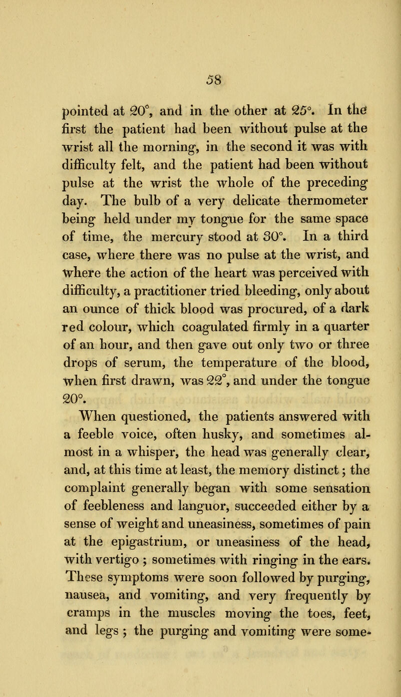 pointed at SO'', and in the other at ^5°. In the* first the patient had been without pulse at the wrist all the morning, in the second it was with difficulty felt, and the patient had been without pulse at the wrist the whole of the preceding day. The bulb of a very delicate thermometer being held under my tongue for the same space of time, the mercury stood at 30°. In a third case, where there was no pulse at the wrist, and where the action of the heart was perceived with difficulty, a practitioner tried bleeding, only about an ounce of thick blood was procured, of a dark red colour, which coagulated firmly in a quarter of an hour, and then gave out only two or three drops of serum, the temperature of the blood, when first drawn, was 22°, and under the tongue 20°. When questioned, the patients answered with a feeble voice, often husky, and sometimes al- most in a whisper, the head was generally clear, and, at this time at least, the memory distinct; the complaint generally began with some sensation of feebleness and languor, succeeded either by a sense of weight and uneasiness, sometimes of pain at the epigastrium, or imeasiness of the head, with vertigo ; sometimes with ringing in the ears# These symptoms were soon followed by purging, nausea, and vomiting, and very frequently by cramps in the muscles moving the toes, feet, and legs ; the purging and vomiting were some*