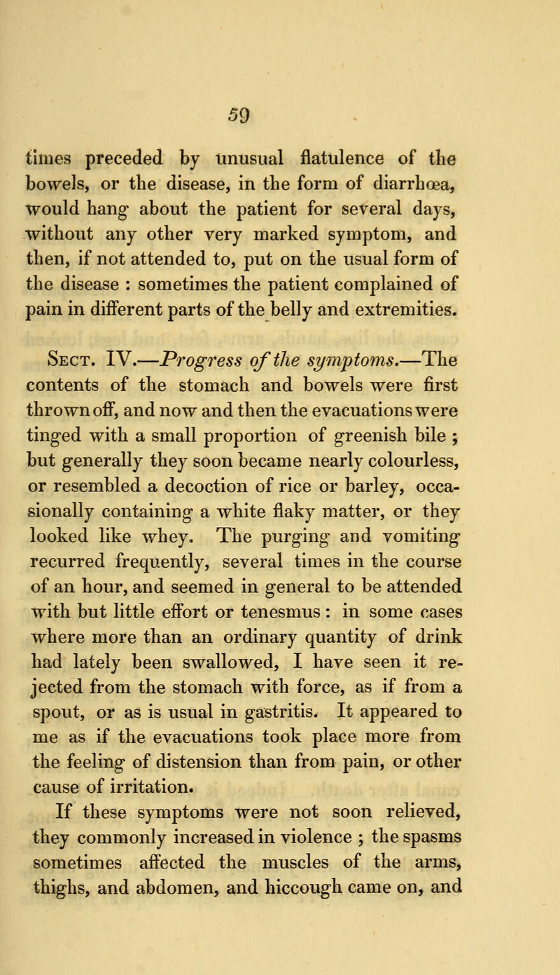 times preceded by unusual flatulence of the bowels, or the disease, in the form of diarrhoea, would hang about the patient for several days, without any other very marked symptom, and then, if not attended to, put on the usual form of the disease : sometimes the patient complained of pain in different parts of the belly and extremities. Sect. IV.—Progress of the symptoms,—The contents of the stomach and bowels were first thrown off, and now and then the evacuations were tinged with a small proportion of greenish bile ; but generally they soon became nearly colourless, or resembled a decoction of rice or barley, occa- sionally containing a white flaky matter, or they looked like whey. The purging and vomiting recurred frequently, several times in the course of an hour, and seemed in general to be attended with but little effort or tenesmus : in some cases where more than an ordinary quantity of drink had lately been swallowed, I have seen it re- jected from the stomach with force, as if from a spout, or as is usual in gastritis. It appeared to me as if the evacuations took place more from the feeling of distension than from pain, or other cause of irritation. If these symptoms were not soon relieved, they commonly increased in violence ; the spasms sometimes affected the muscles of the arms, thighs, and abdomen, and hiccough came on, and