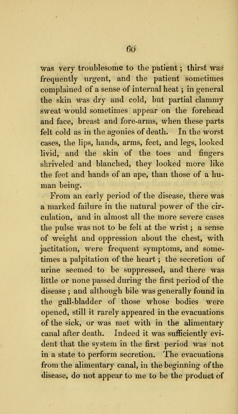 Go ivas very troublesome to the patient; thirst w^§ frequently urgent, and the patient sometimes complained of a sense of internal heat; in general the skin was dry and cold, but partial clammy sweat would sometimes appear on the forehead and face, breast and fore-arms, when these parts felt cold as in the agonies of death. In the worst cases, the lips, hands, arms, feet, and legs, looked livid, and the skin of the toes and fingers shriveled and blanched, they looked more like the feet and hands of an ape, than those of a hu- man being. From an early period of the disease, there was a marked failure in the natural power of the cir- culation, and in almost all the more severe cases the pulse was not to be felt at the wrist; a sense of weight and oppression about the chest, with jactitation, were frequent symptoms, and some- times a palpitation of the heart ; the secretion of urine seemed to be suppressed, and there was little or none passed during the first period of the disease ; and although bile was generally found in the gall-bladder of those whose bodies were opened, still it rarely appeared in the evacuations of the sick, or was met with in the alimentary canal after death. Indeed it was sufficiently evi- dent that the system in the first period was not in a state to perform secretion. The evacuations from the alimentary canal, in the beginning of the disease, do not appear to me to be the product af
