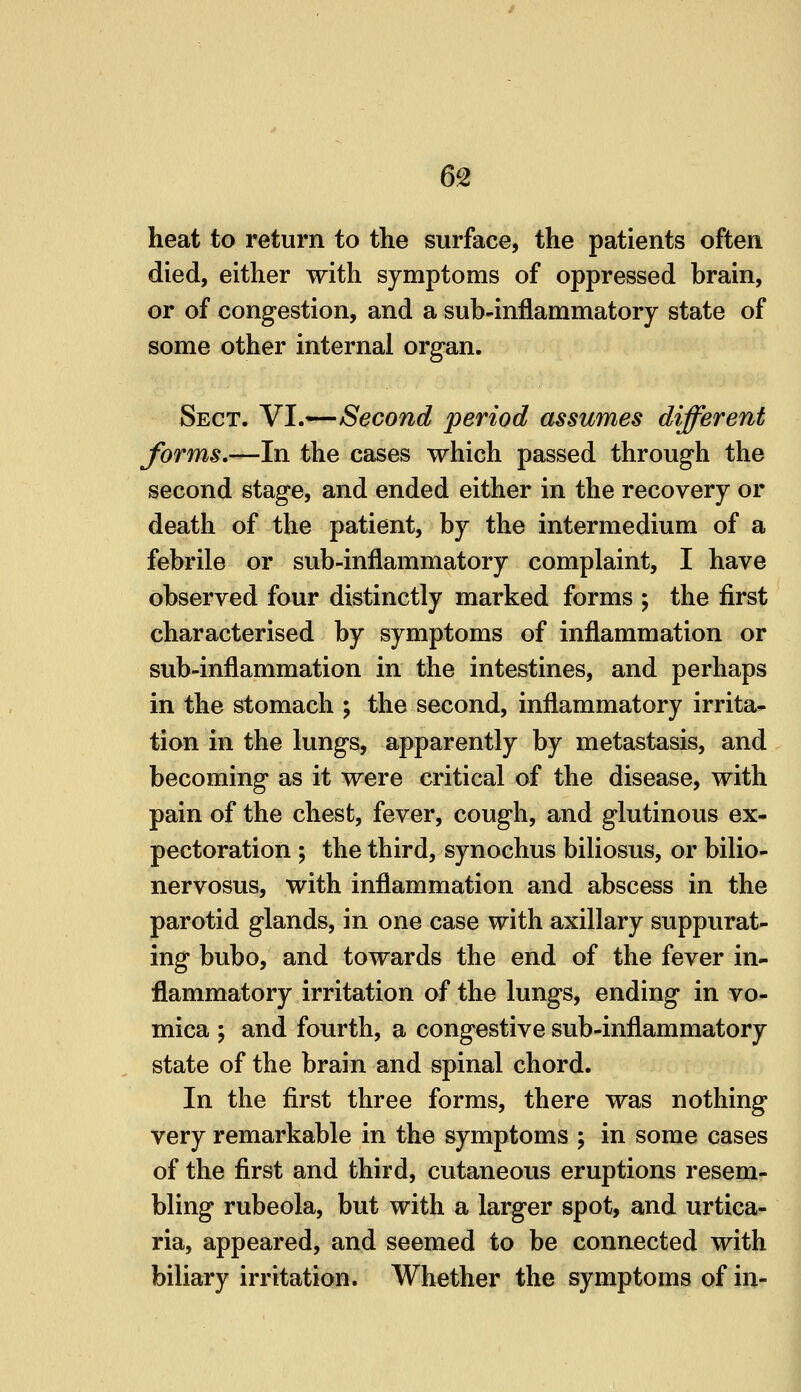 heat to return to the surface, the patients often died, either with symptoms of oppressed brain, or of congestion, and a sub-inflammatory state of some other internal organ. Sect. YI.-^Second period assumes different forms,—In the cases which passed through the second stage, and ended either in the recovery or death of the patient, by the intermedium of a febrile or sub-inflammatory complaint, I have observed four distinctly marked forms ; the first characterised by symptoms of inflammation or sub-inflammation in the intestines, and perhaps in the stomach ; the second, inflammatory irrita- tion in the lungs, apparently by metastasis, and becoming as it were critical of the disease, with pain of the chest, fever, cough, and glutinous ex- pectoration ; the third, synochus biliosus, or bilio- nervosus, with inflammation and abscess in the parotid glands, in one case with axillary suppurat- ing bubo, and towards the end of the fever in- flammatory irritation of the lungs, ending in vo- mica ; and fourth, a congestive sub-inflammatory state of the brain and spinal chord. In the first three forms, there was nothing very remarkable in the symptoms ; in some cases of the first and third, cutaneous eruptions resem- bling rubeola, but with a larger spot, and urtica- ria, appeared, and seemed to be connected with biliary irritation. Whether the symptoms of in-