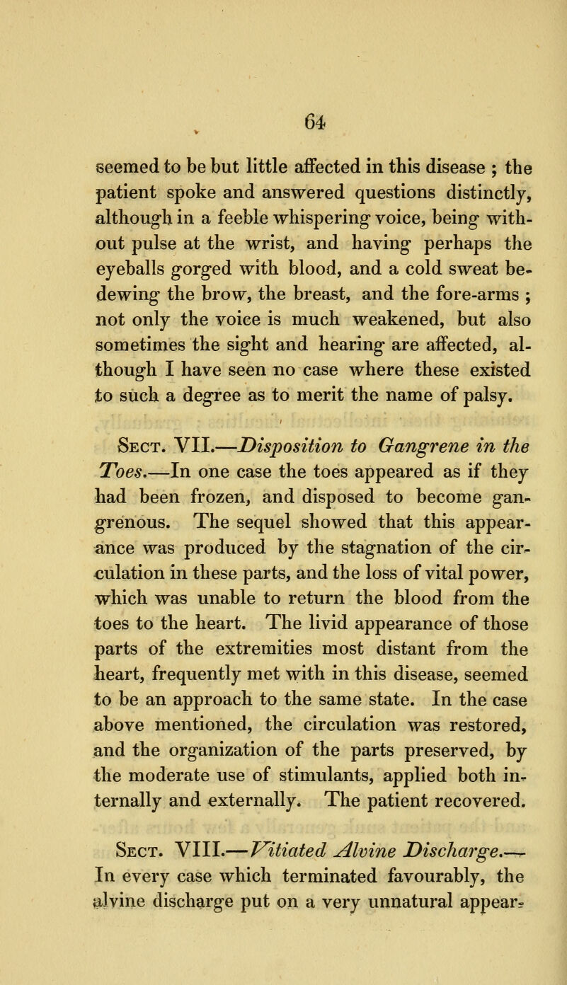 seemed to be but little affected in this disease ; the patient spoke and answered questions distinctly, although in a feeble whispering voice, being with- out pulse at the wrist, and having perhaps the eyeballs gorged with blood, and a cold sweat be- dewing the brow, the breast, and the fore-arms ; not only the voice is much weakened, but also sometimes the sight and hearing are affected, al- though I have seen no case where these existed to such a degree as to merit the name of palsy. Sect. VII.—Disposition to Gangrene in the Toes.—In one case the toes appeared as if they had been frozen, and disposed to become gan- grenous. The sequel showed that this appear- ance was produced by the stagnation of the cir- culation in these parts, and the loss of vital power, which was unable to return the blood from the toes to the heart. The livid appearance of those parts of the extremities most distant from the heart, frequently met with in this disease, seemed to be an approach to the same state. In the case above mentioned, the circulation was restored, and the organization of the parts preserved, by the moderate use of stimulants, applied both in^ ternally and externally. The patient recovered. Sect. VIII.—Vitiated Almne Discharge,-^ In every case which terminated favourably, the ^ilvine discharge put on a very unnatural appear-