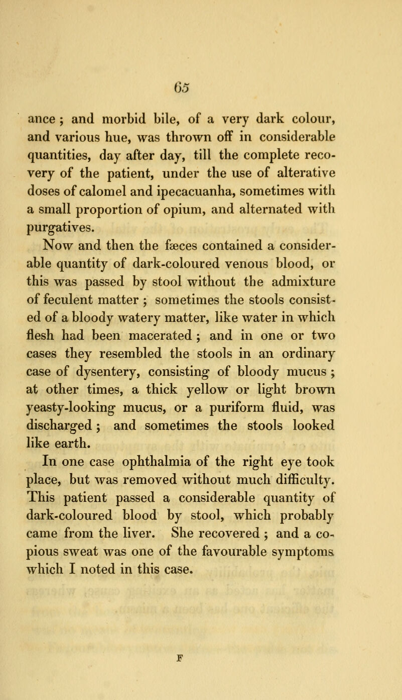 ance ; and morbid bile, of a very dark colour, and various hue, was thrown off in considerable quantities, day after day, till the complete reco- very of the patient, under the use of alterative doses of calomel and ipecacuanha, sometimes with a small proportion of opium, and alternated with purgatives. Now and then the faeces contained a consider- able quantity of dark-coloured venous blood, or this was passed by stool without tbe admixture of feculent matter ; sometimes the stools consist- ed of a bloody watery matter, like water in which flesh had been macerated ; and in one or two cases they resembled the stools in an ordinary case of dysentery, consisting of bloody mucus ; at other times, a thick yellow or light brown yeasty-looking mucus, or a puriform fluid, was discharged; and sometimes the stools looked like earth. In one case ophthalmia of the right eye took place, but was removed without much difficulty. This patient passed a considerable quantity of dark-coloured blood by stool, which probably came from the liver. She recovered ; and a co- pious sweat was one of the favourable symptoms which I noted in this case. F