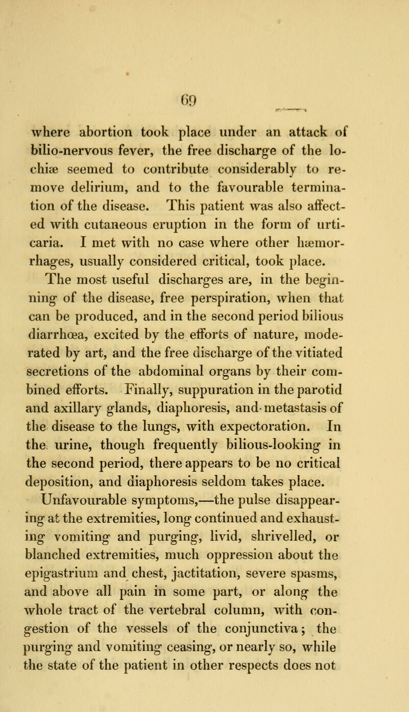 where abortion took place under an attack of bilio-nervous fever, the free discharge of the lo- chiee seemed to contribute considerably to re- move delirium, and to the favourable termina- tion of the disease. This patient was also affect- ed with cutaneous eruption in the form of urti- caria. I met with no case where other h&emor- rhages, usually considered critical, took place. The most useful discharges are, in the begin- ning of the disease, free perspiration, when that can be produced, and in the second period bilious diarrhoea, excited by the efforts of nature, mode- rated by art, and the free discharge of the vitiated secretions of the abdominal organs by their com- bined efforts. Finally, suppuration in the parotid and axillary glands, diaphoresis, and- metastasis of the disease to the lungs, with expectoration. In the urine, though frequently bilious-looking in the second period, there appears to be no critical deposition, and diaphoresis seldom takes place. Unfavourable symptoms,—the pulse disappear- ing at the extremities, long continued and exhaust- ing vomiting and purging, livid, shrivelled, or blanched extremities, much oppression about the epigastrium and chest, jactitation, severe spasms, and above all pain in some part, or along the whole tract of the vertebral column, with con- gestion of the vessels of the conjunctiva; the purging and vomiting ceasing, or nearly so, while the state of the patient in other respects does not