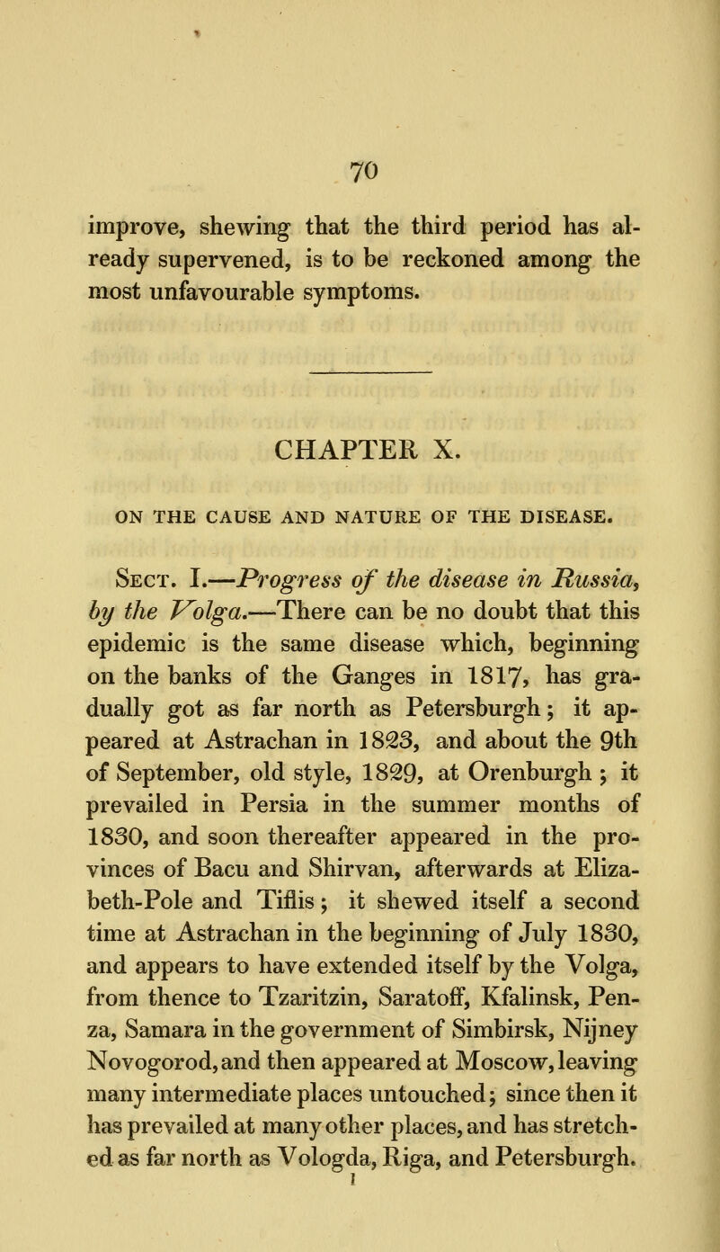 improve, shewing that the third period has al- ready supervened, is to be reckoned among the most unfavourable symptoms. CHAPTER X. ON THE CAUSE AND NATURE OF THE DISEASE. Sect. I.—Progress of the disease in Russia^ by the Volga,—There can be no doubt that this epidemic is the same disease which, beginning on the banks of the Ganges in 1817> has gra- dually got as far north as Petersburgh; it ap- peared at Astrachan in 1823, and about the 9th of September, old style, 1829, at Orenburgh ; it prevailed in Persia in the summer months of 1830, and soon thereafter appeared in the pro- vinces of Bacu and Shirvan, afterwards at Eliza- beth-Pole and Tifiis; it shewed itself a second time at Astrachan in the beginning of July 1830, and appears to have extended itself by the Volga, from thence to Tzaritzin, SaratofF, Kfalinsk, Pen- za, Samara in the government of Simbirsk, Nijney Novogorod,and then appeared at Moscow, leaving many intermediate places untouched; since then it has prevailed at many other places, and has stretch- ed as far north as Vologda, Riga, and Petersburgh.
