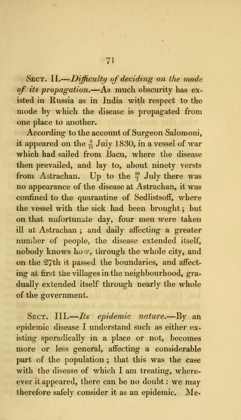 Sect. II.—Difficulty of deciding on the mode of its propagation,—As much obscurity has ex- isted in Russia as in India with respect to the mode by which the disease is propagated from one place to another. According to the account of Surgeon Salomoni, it appeared on the ^^ July 1830, in a vessel of war which had sailed from Bacu, where the disease then prevailed, and lay to, about ninety versts from Astrachan. Up to the ^^ July there was no appearance of the disease at Astrachan, it was confined to the quarantine of Sedlistsoff, where the vessel with the sick had been brought; but on that unfortunate day, four men were taken ill at Astrachan j and daily affecting a greater number of people, the disease extended itself, nobody knows how, through the whole city, and on the 27th it passed the boundaries, and affect- ing at first the villages in the neighbourhood, gra- dually extended itself through nearly the whole of the government. Sect. III.—Its epidemic nature,—By an epidemic disease I understand such as either ex- isting sporadically in a place or not, becomes more or less general, affecting a considerable part of the population ; that this was the case with the disease of which I am treating, where- ever it appeared, there can be no doubt: we may therefore safely consider it as an epidemic. Me-
