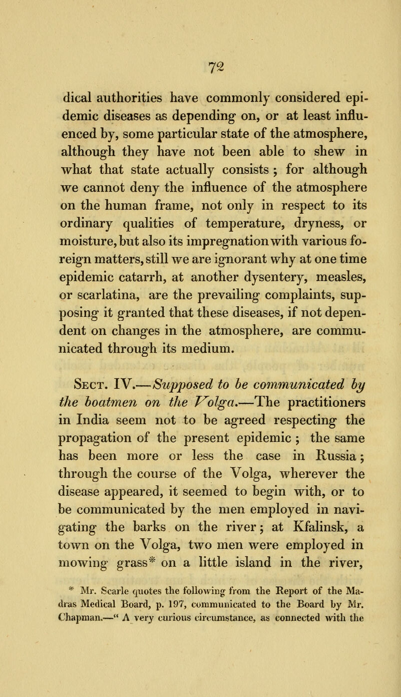 7^ dical authorities have commonly considered epi- demic diseases as depending on, or at least influ- enced by, some particular state of the atmosphere, although they have not been able to shew in what that state actually consists ; for although we cannot deny the influence of the atmosphere on the human frame, not only in respect to its ordinary qualities of temperature, dryness, or moisture, but also its impregnation with various fo- reign matters, still we are ignorant why at one time epidemic catarrh, at another dysentery, measles, or scarlatina, are the prevailing complaints, sup- posing it granted that these diseases, if not depen- dent on changes in the atmosphere, are commu- nicated through its medium. Sect. IV.—Supposed to he communicated hy the boatmen on the T^olga.—The practitioners in India seem not to be agreed respecting the propagation of the present epidemic ; the same has been more or less the case in Russia; through the course of the Volga, wherever the disease appeared, it seemed to begin with, or to be communicated by the men employed in navi- gating the barks on the river; at Kfalinsk, a town on the Volga, two men were employed in mowing grass* on a little island in the river, * Mr. Scarle quotes the following from the Report of the Ma- dras Medical Board, p. 197, commimicated to the Board by Mr. Chapman.— A very curious circumstance, as connected with the