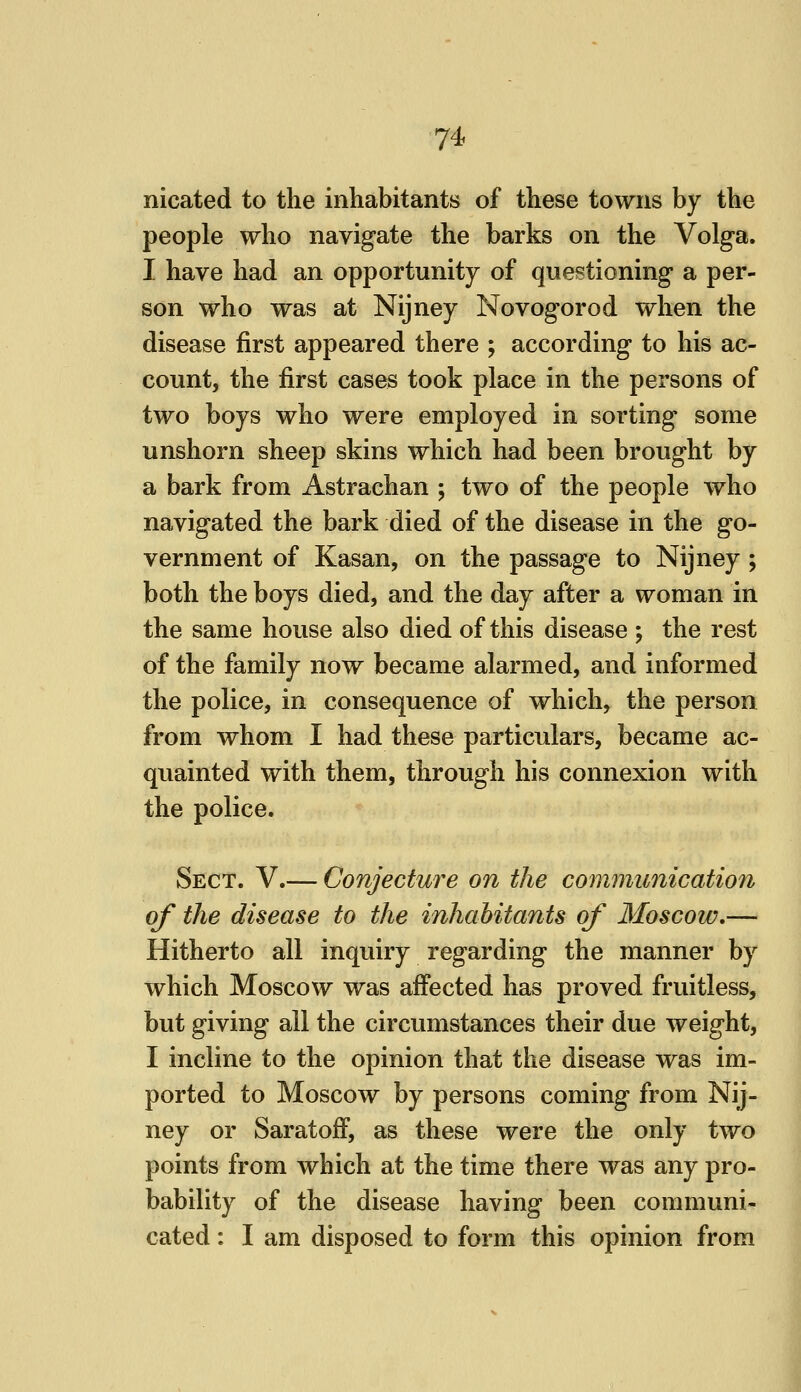 nicated to the inhabitants of these towns by the people who navigate the barks on the Volga. I have had an opportunity of questioning a per- son who was at Nijney Novogorod when the disease first appeared there ; according to his ac- count, the first cases took place in the persons of two boys who were employed in sorting some unshorn sheep skins which had been brought by a bark from Astrachan ; two of the people who navigated the bark died of the disease in the go- vernment of Kasan, on the passage to Nijney ; both the boys died, and the day after a woman in the same house also died of this disease ; the rest of the family now became alarmed, and informed the police, in consequence of which, the person from whom I had these particulars, became ac- quainted with them, through his connexion with the police. Sect. V.— Conjecture on the communication of the disease to the inhabitants of Moscow,— Hitherto all inquiry regarding the manner by which Moscow was affected has proved fruitless, but giving all the circumstances their due weight, I incline to the opinion that the disease was im- ported to Moscow by persons coming from Nij- ney or Saratoff, as these were the only two points from which at the time there was any pro- bability of the disease having been communi- cated : I am disposed to form this opinion from