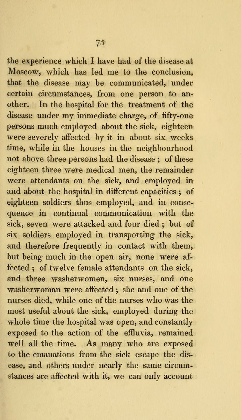 the experience which I have had of the disease at Moscow, which has led me to the conclusion, that the disease may be communicated, under certain circumstances, from one person to an- other. In the hospital for the treatment of the disease under my immediate charge, of fifty-one persons much employed about the sick, eighteen were severely affected by it in about six weeks time, while in the houses in the neighbourhood not above three persons had the disease ; of these eighteen three were medical men, the remainder were attendants on the sick, and employed in and about the hospital in different capacities ; of eighteen soldiers thus employed, and in conse- quence in continual communication with the sick, seven were attacked and four died ; but of six soldiers employed in transporting the sick, and therefore frequently in contact with them, but being much in the open air, none were af- fected ; of twelve female attendants on the sick, and three washerwomen, six nurses, and one washerwoman were affected ; she and one of the nurses died, while one of the nurses who was the most useful about the sick, employed during the whole time the hospital was open, and constantly exposed to the action of the effluvia, remained well all the time. As many who are exposed to the emanations from the sick escape the dis- ease, and others under nearly the same circum- stances are affected with it, we can only account
