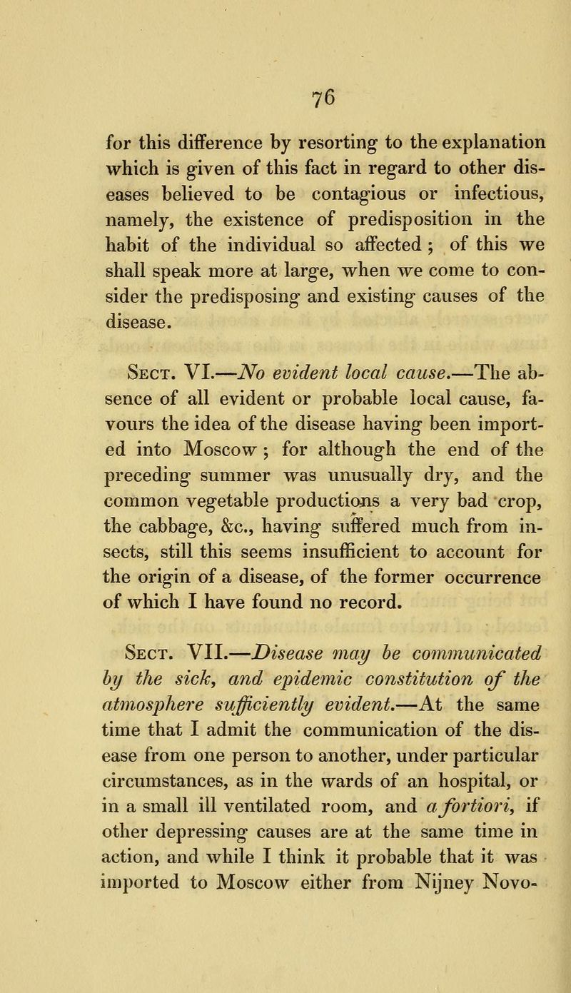 for this difference by resorting to the explanation which is given of this fact in regard to other dis- eases believed to be contagious or infectious, namely, the existence of predisposition in the habit of the individual so affected ; of this we shall speak more at large, when we come to con- sider the predisposing and existing causes of the disease. Sect. VI.—No evident local cause.—The ab- sence of all evident or probable local cause, fa- vours the idea of the disease having been import- ed into Moscow ; for although the end of the preceding summer was unusually dry, and the common vegetable productions a very bad crop, the cabbage, &c., having suffered much from in- sects, still this seems insufficient to account for the origin of a disease, of the former occurrence of which I have found no record. Sect. VII.—Disease may he communicated hy the sick, and epidemic constitution of the atmosphere sufficiently evident.—At the same time that I admit the communication of the dis- ease from one person to another, under particular circumstances, as in the wards of an hospital, or in a small ill ventilated room, and a fortiori, if other depressing causes are at the same time in action, and while I think it probable that it was imported to Moscow either from Nijney Novo-
