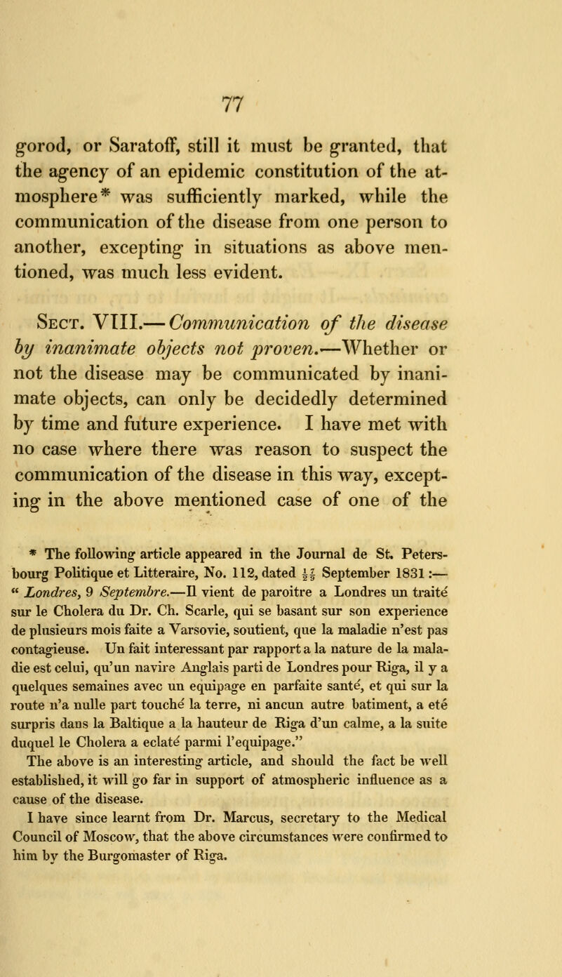 gorod, or Saratoff, still it must be granted, that the agency of an epidemic constitution of the at- mosphere* was sufficiently marked, while the communication of the disease from one person to another, excepting in situations as above men- tioned, was much less evident. Sect. VTII.— Communication of the disease hy inanimate objects not proven,—Whether or not the disease may be communicated by inani- mate objects, can only be decidedly determined by time and future experience. I have met with no case where there was reason to suspect the communication of the disease in this way, except- ing in the above mentioned case of one of the * The following article appeared in the Journal de St. Peters- bourg Politique et Litteraire, No. 112, dated i| September 1831:— LondreSy 9 Septembre.—II vient de paroitre a Londres un traite sur le Cholera du Dr. Ch. Scarle, qui se basant sur son experience de plusieurs mois faite a Varsovie, soutient, que la maladie n'est pas contagieuse. Un fait interessant par rapport a la nature de la mala- die est celui, qu'un navire Aug-lais parti de Londres pour Riga, il y a quelques semaines avec un equipage en parfaite sante, et qui sur la route n'a nuUe part touche la terre, ni ancun autre batiment, a ete surpris dans la Baltique a la hauteur de Riga d'un calme, a la suite duquel le Cholera a eclate parmi I'equipage. The above is an interesting article, and should the fact be well established, it will go far in support of atmospheric influence as a cause of the disease. I have since learnt from Dr. Marcus, secretary to the Medical Council of Moscow, that the above circumstances were confirmed to him by the Burgomaster of Riga.