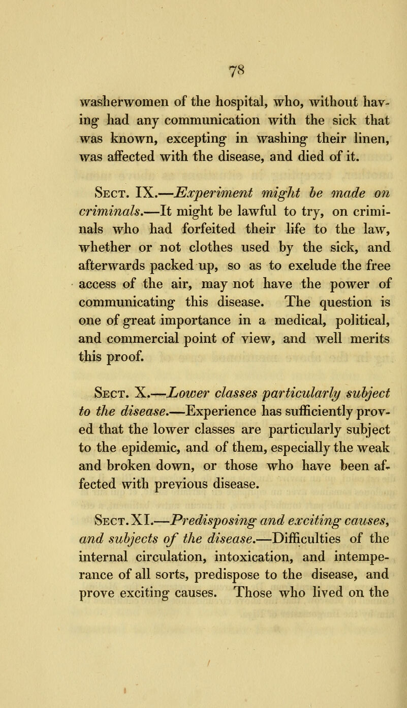 washerwomen of the hospital, who, without hav- ing had any communication with the sick that was known, excepting in washing their linen, was affected with the disease, and died of it. Sect. IX.—Experiment might he made on criminals,—It might be lawful to try, on crimi- nals who had forfeited their life to the law, whether or not clothes used by the sick, and afterwards packed up, so as to exclude the free access of the air, may not have the power of communicating this disease. The question is one of great importance in a medical, political, and commercial point of view, and well merits this proof. Sect. X.—Lower classes particularly subject to the disease.—Experience has sufficiently prov- ed that the lower classes are particularly subject to the epidemic, and of them, especially the weak and broken down, or those who have been af- fected with previous disease. Sect. XI.—Predisposing and exciting causes, and subjects of the disease,—Difficulties of the internal circulation, intoxication, and intempe- rance of all sorts, predispose to the disease, and prove exciting causes. Those who lived on the