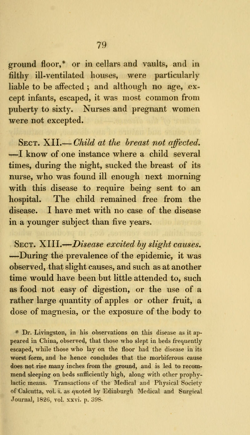 ground floor,* or in cellars and vaults, and in filthy ill-ventilated houses, were particularly liable to be affected ; and although no age, ex- cept infants, escaped, it was most common from puberty to sixty. Nurses and pregnant women were not excepted. Sect. XII.— Child at the breast not affected, —I know of one instance where a child several times, during the night, sucked the breast of its nurse, who was found ill enough next morning with this disease to require being sent to an hospital. The child remained free from the disease. I have met with no case of the disease in a younger subject than five years. Sect. XIII.—Disease excited by slight causes. —During the prevalence of the epidemic, it was observed, that slight causes, and such as at another time would have been but little attended to, such as food not easy of digestion, or the use of a rather large quantity of apples or other fruit, a dose of magnesia, or the exposure of the body to * Dr. Livingston, in his observations on this disease as it ap- peared in China, observed, that those who slept in beds frequently escaped, while those who lay on the floor had the disease in its worst form, and he hence concludes that the morbiferous cause does not rise many inches from the ground, and is led to recom- mend sleeping on beds sufficiently high, along with other prophy- lactic means. Transactions of the Medical and Physical Society of Calcutta, vol. i. as quoted by Edinburgh Medical and Surgical Journal, 1826, vol. xxvi. p. 398-
