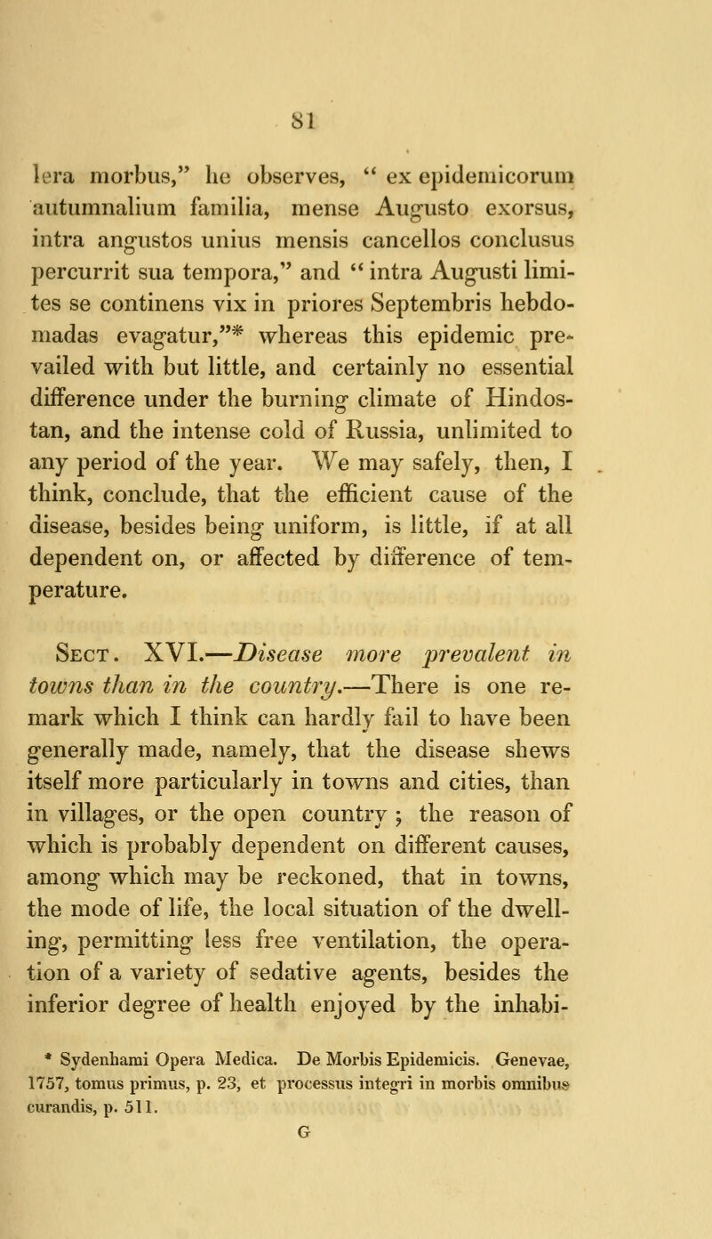 lera morbus, he observes, ** ex epidemicoruni autumnalium familia, mense Aug-usto exorsus, intra angustos unius mensis cancellos conclusus percurrit sua tempora, and ** intra Augusti limi- tes se continens vix in priores Septembris hebdo- madas evagatur,* whereas this epidemic pre* vailed with but little, and certainly no essential difference under the burning climate of Hindos- tan, and the intense cold of Russia, unlimited to any period of the year. We may safely, then, I think, conclude, that the efficient cause of the disease, besides being uniform, is little, if at all dependent on, or affected by difference of tem- perature. Sect. XVI.—Disease more prevalent in towns than in the country.—There is one re- mark which I think can hardly fail to have been generally made, namely, that the disease shews itself more particularly in towns and cities, than in villages, or the open country ; the reason of which is probably dependent on different causes, among which may be reckoned, that in towns, the mode of life, the local situation of the dwell- ing, permitting less free ventilation, the opera- tion of a variety of sedative agents, besides the inferior degree of health enjoyed by the inhabi- * Sydenhami Opera Medica. De Morbis Epidemicis. Genevae, 1757, tomus primus, p. 23, et processus integri in morbis omnibus curandis, p. 511. G