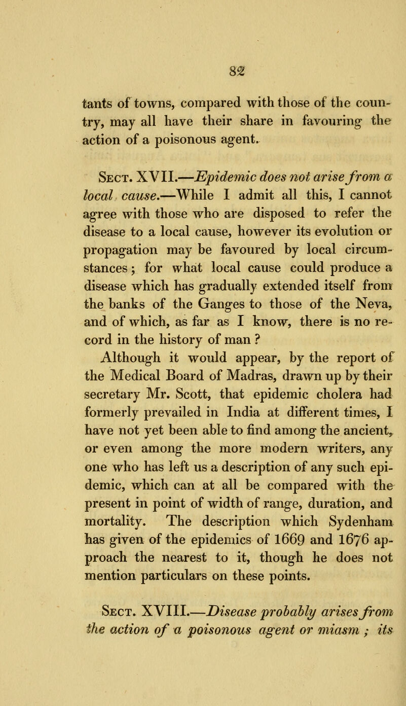 8£ tants of towns, compared with those of the coun- try, may all have their share in favouring the action of a poisonous agent. Sect. XVII.—Epidemic does not arise from a local cause.—While I admit all this, I cannot agree with those who are disposed to refer the disease to a local cause, however its evolution or propagation may be favoured by local circum- stances ; for what local cause could produce a disease which has gradually extended itself from the banks of the Ganges to those of the Neva, and of which, as far as I know, there is no re- cord in the history of man ? Although it would appear, by the report of the Medical Board of Madras, drawn up by their secretary Mr. Scott, that epidemic cholera had formerly prevailed in India at different times, I have not yet been able to find among the ancient,, or even among the more modern writers, any one who has left us a description of any such epi- demic, which can at all be compared with the present in point of width of range, duration, and mortality. The description which Sydenham has given of the epidemics of 1669 and I676 ap- proach the nearest to it, though he does not mention particulars on these points. Sect. XVIII.—Disease probably arises from the action of a poisonous agent or miasm ; its