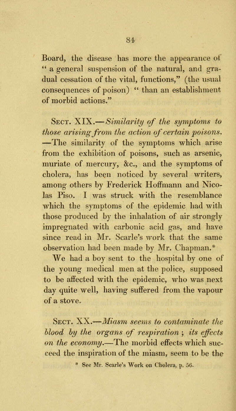 Board, the disease has more the appearance of  a general suspension of the natural, and gra- dual cessation of the vital, functions, (the usual consequences of poison) *' than an establishment of morbid actions. Sect. XIX.— Similarity of the symptoms to those arising from the action of certain poisons, —The similarity of the symptoms which arise from the exhibition of poisons, such as arsenic, muriate of mercury, &c., and the symptoms of cholera, has been noticed by several writers, among others by Frederick Hoffmann and Nico- las Piso. I was struck with the resemblance which the symptoms of the epidemic liad with those produced by the inhalation of air strongly impregnated with carbonic acid gas, and have since read in Mr. Scarle's work that the same observation had been made by Mr. Chapman.* We had a boy sent to the hospital by one of the young medical men at the police, supposed to be affected with the epidemic, who was next day quite well, having suffered from the vapour of a stove. Sect. XX.—Miasm seems to contaminate the blood by the organs of respiration \ its effects on the economy,—The morbid effects which suc- ceed the inspiration of the miasm, seem to be the * See Mr. Scarle's Work on Cholera, p. 6Q.