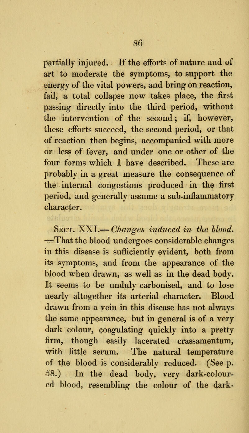 partially injured. If tlie efforts of nature and of art to moderate the symptoms, to support the energy of the vital powers, and bring* on reaction, fail, a total collapse now takes place, the first passing directly into the third period, without the intervention of the second; if, however, these efforts succeed, the second period, or that of reaction then begins, accompanied with more or less of fever, and under one or other of the four forms which I have described. These are probably in a great measure the consequence of the internal congestions produced in the first period, and generally assume a sub-inflammatory character. Sect. XXI.— Changes induced in the blood, —That the blood undergoes considerable changes in this disease is sufficiently evident, both from its symptoms, and from the appearance of the blood when drawn, as well as in the dead body. It seems to be unduly carbonised, and to lose nearly altogether its arterial character. Blood drawn from a vein in this disease has not always the same appearance, but in general is of a very dark colour, coagulating quickly into a pretty firm, though easily lacerated crassamentum, with little serum. The natural temperature of the blood is considerably reduced. (See p. 58.) In the dead body, very dark-colour- ed blood, resembling the colour of the dark-