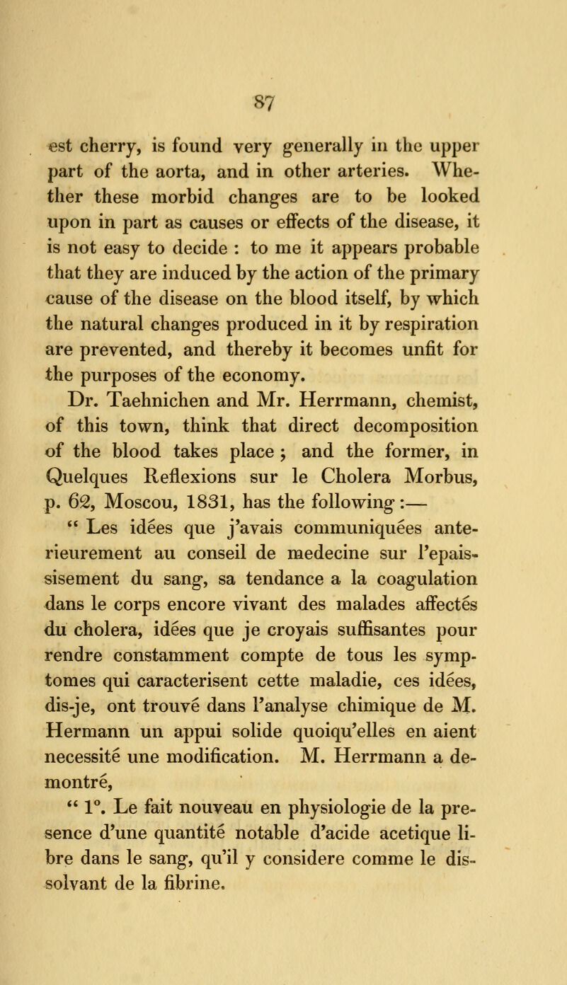 est cherry, is found very generally in the upper part of the aorta, and in other arteries. Whe- ther these morbid changes are to be looked upon in part as causes or effects of the disease, it is not easy to decide : to me it appears probable that they are induced by the action of the primary cause of the disease on the blood itself, by which the natural changes produced in it by respiration are prevented, and thereby it becomes unfit for the purposes of the economy. Dr. Taehnichen and Mr. Herrmann, chemist, of this town, think that direct decomposition of the blood takes place ; and the former, in Quelques Reflexions sur le Cholera Morbus, p. 62, Moscou, 1831, has the following:—  Les idees que j'avais communiquees ante- rieurement au conseil de medecine sur I'epais- sisement du sang, sa tendance a la coagulation dans le corps encore vivant des malades affectes du cholera, idees que je croyais sufEsantes pour rendre constamment compte de tous les symp- tomes qui caracterisent cette maladie, ces idees, dis-je, ont trouve dans I'analyse chimique de M. Hermann un appui solide quoiqu'elles en aient necessite une modification. M. Herrmann a de- montre,  1**. Le fait nouveau en physiologic de la pre- sence d'une quantite notable d'acide acetique li- bre dans le sang, qu'il y considere comme le dis- solvant de la fibrine.